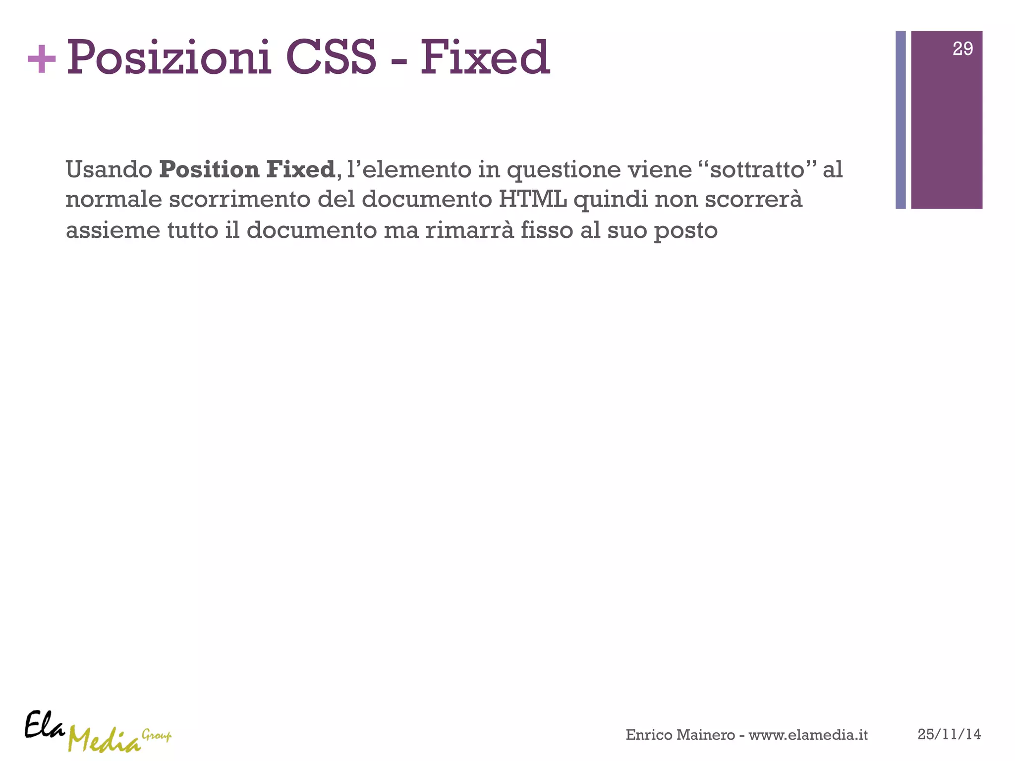 +Posizioni CSS - Fixed 
Usando Position Fixed, l’elemento in questione viene “sottratto” al 
normale scorrimento del documento HTML quindi non scorrerà 
assieme tutto il documento ma rimarrà fisso al suo posto 
29 
Enrico Mainero - www.elamedia.it 25/11/14 
 