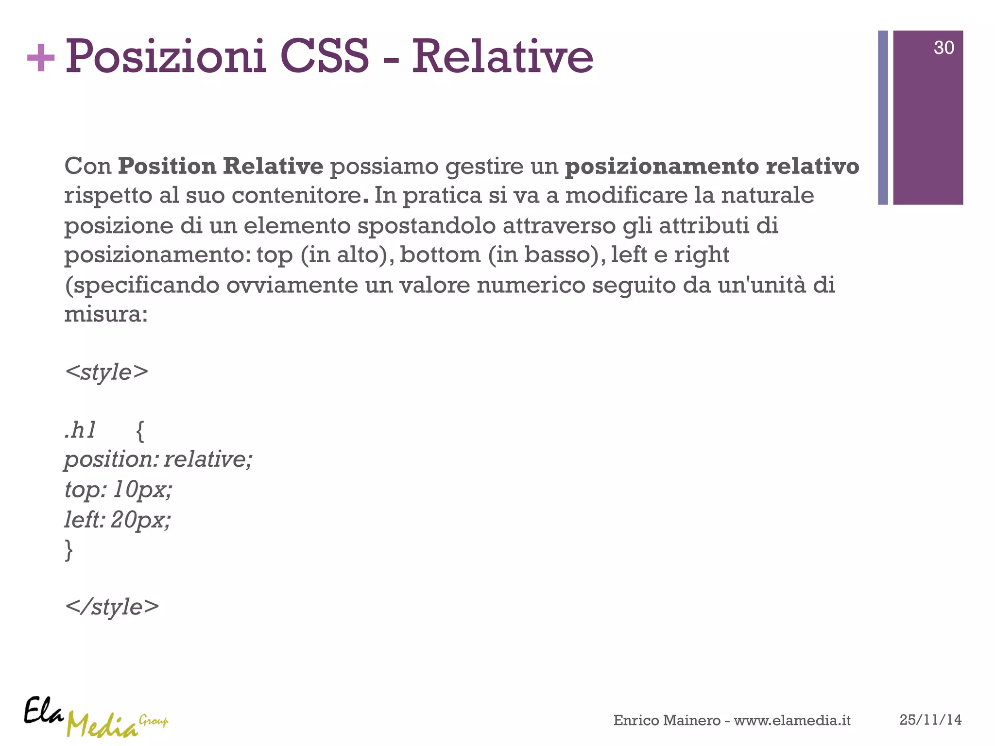 +Posizioni CSS - Relative 
Con Position Relative possiamo gestire un posizionamento relativo 
rispetto al suo contenitore. In pratica si va a modificare la naturale 
posizione di un elemento spostandolo attraverso gli attributi di 
posizionamento: top (in alto), bottom (in basso), left e right 
(specificando ovviamente un valore numerico seguito da un'unità di 
misura: 
<style> 
.h1 { 
position: relative; 
top: 10px; 
left: 20px; 
} 
</style> 
30 
Enrico Mainero - www.elamedia.it 25/11/14 

