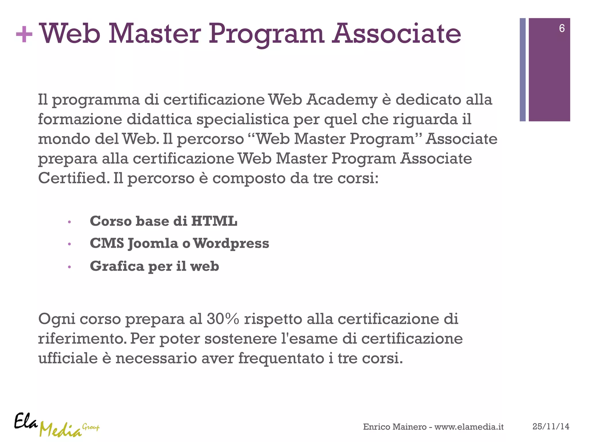 +Web Master Program Associate 
Il programma di certificazione Web Academy è dedicato alla 
formazione didattica specialistica per quel che riguarda il 
mondo del Web. Il percorso “Web Master Program” Associate 
prepara alla certificazione Web Master Program Associate 
Certified. Il percorso è composto da tre corsi: 
• Corso base di HTML 
• CMS Joomla o Wordpress 
• Grafica per il web 
Ogni corso prepara al 30% rispetto alla certificazione di 
riferimento. Per poter sostenere l'esame di certificazione 
ufficiale è necessario aver frequentato i tre corsi. 
6 
Enrico Mainero - www.elamedia.it 25/11/14 
 