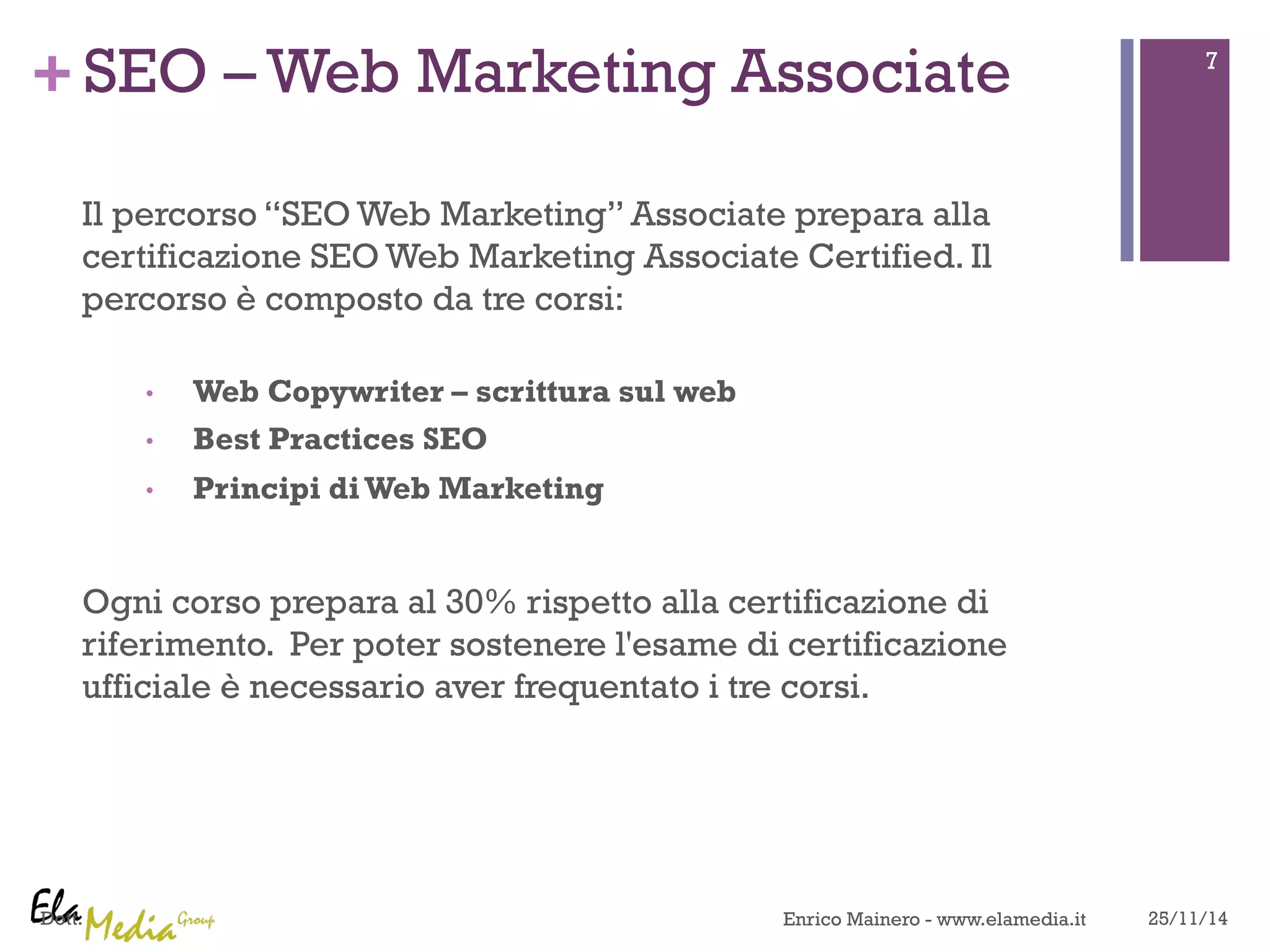 + 
Dott. 
SEO – Web Marketing Associate 
Il percorso “SEO Web Marketing” Associate prepara alla 
certificazione SEO Web Marketing Associate Certified. Il 
percorso è composto da tre corsi: 
• Web Copywriter – scrittura sul web 
• Best Practices SEO 
• Principi di Web Marketing 
Ogni corso prepara al 30% rispetto alla certificazione di 
riferimento. Per poter sostenere l'esame di certificazione 
ufficiale è necessario aver frequentato i tre corsi. 
7 
Enrico Mainero - www.elamedia.it 25/11/14 
 