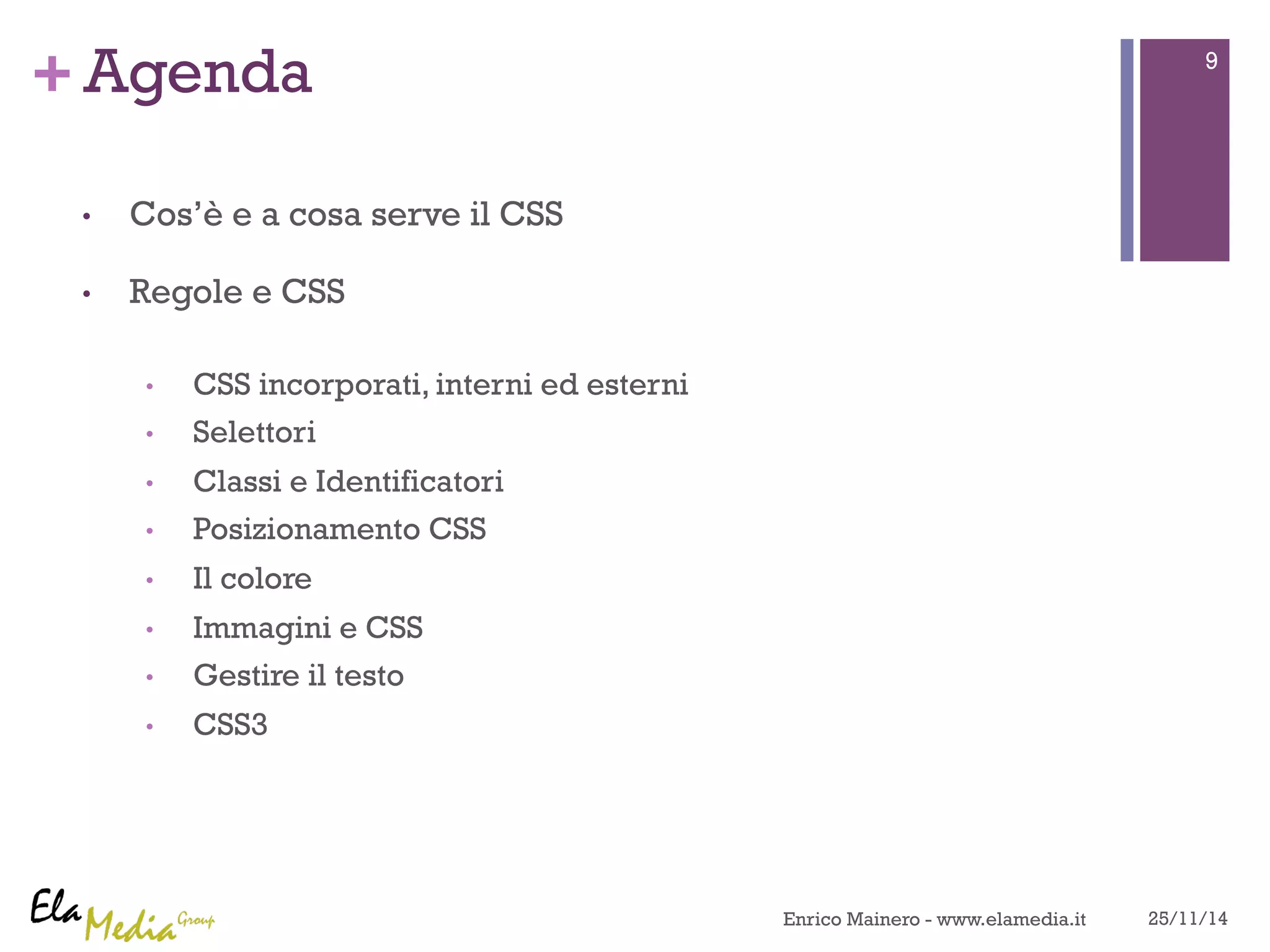 +Agenda 
• Cos’è e a cosa serve il CSS 
• Regole e CSS 
• CSS incorporati, interni ed esterni 
• Selettori 
• Classi e Identificatori 
• Posizionamento CSS 
• Il colore 
• Immagini e CSS 
• Gestire il testo 
• CSS3 
9 
Enrico Mainero - www.elamedia.it 25/11/14 
 