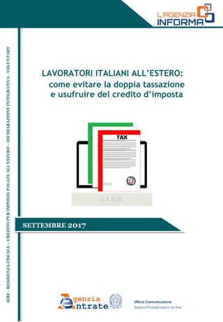 LAVORATORI ITALIANI ALL’ESTERO:
come evitare la doppia tassazione
e usufruire del credito d’imposta
Ufficio Comunicazione
Sezione Pubblicazioni on line
AIRE-RESIDENZAFISCALE–CREDITOPERIMPOSTEPAGATEALL’ESTERO–DICHIARAZIONEINTEGRATIVA-VOLUNTARY
SETTEMBRE 2017
 