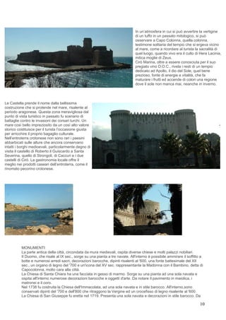 In un’atmosfera in cui si può avvertire la vertigine
                                                                                di un tuffo in un passato mitologico, si può
                                                                                osservare a Capo Colonna, quella colonna,
                                                                                testimone solitaria del tempio che si ergeva vicino
                                                                                al mare, come a ricordare al turista la sacralità di
                                                                                quel luogo, quando vivo era il culto di Hera Lacinia,
                                                                                mitica moglie di Zeus.
                                                                                Cirò Marina, oltre a essere conosciuta per il suo
                                                                                pregiato vino D.O.C., rivela i resti di un tempio
                                                                                dedicato ad Apollo, il dio del Sole, quel bene
                                                                                prezioso, fonte di energie e vitalità, che fa
                                                                                maturare i frutti ed accende di colori una regione
                                                                                dove il sole non manca mai, neanche in inverno.




Le Castella prende il nome dalla bellissima
costruzione che si protende nel mare, risalente al
periodo aragonese. Questa zona meravigliosa dal
punto di vista turistico in passato fu scenario di
battaglie contro le invasioni dei corsari turchi. Un
mare così bello impreziosito da un così alto valore
storico costituisce per il turista l’occasione giusta
per arricchire il proprio bagaglio culturale.
Nell’entroterra crotonese non sono rari i paesini
abbarbicati sulle alture che ancora conservano
intatti i borghi medioevali, particolarmente degno di
visita il castello di Roberto il Guiscardo a Santa
Severina, quello di Strongoli, di Caccuri e i due
castelli di Cirò. La gastronomia locale offre il
meglio nei prodotti caseari dell’entroterra, come il
rinomato pecorino crotonese.




          MONUMENTI
          La parte antica della città, circondata da mura medievali, ospita diverse chiese e molti palazzi nobiliari.
          Il Duomo, che risale al IX sec., sorge su una pianta a tre navate. All'interno è possibile ammirare il soffitto a
          botte e numerosi arredi sacri, decorazioni barocche, dipinti risalenti al '600, una fonte battesimale del XII
          sec., un organo di legno del '700 e un'icona del XV sec. rappresentante la Madonna con il Bambino, detta di
          Capocolonna, molto cara alla città.
          La Chiesa di Santa Chiara ha una facciata in gesso di marmo. Sorge su una pianta ad una sola navata e
          ospita all'interno numerose decorazioni barocche e oggetti d'arte. Da notare il pavimento in maiolica, i
          matronei e il coro.
          Nel 1738 fu costruita la Chiesa dell'Immacolata, ad una sola navata e in stile barocco. All'interno,sono
          conservati dipinti del '700 e dell'800 che ritraggono la Vergine ed un crocefisso di legno risalente al '600.
          La Chiesa di San Giuseppe fu eretta nel 1719. Presenta una sola navata e decorazioni in stile barocco. Da

                                                                                                                         10
 