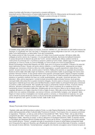 notare il portale sulla facciata e il pavimento a mosaico all'interno.
Importanti anche il Monumento ai Caduti della Guerra del 1915-18, il Monumento ad Armando Lucifero
(archeologo crotonese) e il Monumento a Raffaele Lucente (chirurgo di Crotone).




.
Il Castello sorge nella parte antica di Crotone. Costruito nell'840 d.C. per difendere la città dall'incursione dei
Saraceni, fu modificato nel 1541 da Carlo V. Presenta una pianta poligonale e due torri: una, più massiccia,
detta Torre dell'Aiutante e un'altra detta Torre del Comandante.
Da visitare anche la Villa Comunale, un parco di 2 ettari ricco di piante secolari. All'interno della villa,
collegata al centro storico da 4 ingressi, vi è una gradinata lastricata, illuminata da bellissimi lampioni.
A causa del pericolo di attacchi da parte dei Turchi, vennero rafforzate le difese costiere tramite la
costruzione di numerose torri. A Crotone si possono vedere la Torre di Nao, adibita oggi a museo per reperti
subacquei; la Torre di Tonda, la Torre di Martello, la Torre di Scifo e la Torre di Capocolonna.
Museo Archeologico Nazionale Riaperto nel 2000, dopo anni di chiusura al pubblico, il Museo è la casa dei
tesori dell’antica Kroton. Situato nel centro storico cittadino, in via Risorgimento, rappresenta una tappa
obbligata per conoscere a fondo la città e la civiltà magnogreca. La parte espositiva è stata divisa in due
sezioni: al piano terreno la città, al primo piano il territorio. Nella prima sezione un apparato documentario
illustra la storia della città dalle origini al medioevo, dando particolare risalto ai personaggi che hanno reso
grande e famosa Crotone, In due grandi vetrine sono esposti i principali reperti. Degne di essere ricordate
sono le ceramiche pervenute dal quartiere dei vasai. Gli scavi hanno infatti accertato che nell’antica Kroton
esisteva un quartiere costituito da case con cortile quadrangolare, nel quale i ceramisti aprivano i loro
laboratori. Altre vetrine espongono i corredi tombali provenienti dalla contrada Carrara, la più grossa
necropoli della città antica fino a questo momento indagata. Al primo piano si trovano numerose vetrine che
espongono materiali giunti da varie zone del Marchesato e reperti relativi ai principali templi greci individuati
a Crotone e nelle zone limitrofe. Ma il gioiello del museo è certamente il tesoro di Hera, rinvenuto intorno
all’horos, all’interno dell’edificio sacro nel luglio del 1987. Esso è costituito da un diadema d’oro che
certamente ornava il simulacro della dea, caratterizzato da una treccia a rilievo e da un doppio serto di
vegetale all’esterno con foglie e bacche di mirto e foglie di acero. Oltre alla corona fanno parte del tesoro un
anello d’oro con castone romboidale, una sirena in bronzo, una barchetta nuragica, una “gorgone” alata.
Degno di nota è anche il medagliere con monete greche e romane, e i ritrovamenti di Caulonia, tra i quali
vanno rilevati la pianta del tempio dorico e alcune terrecotte architettoniche del tempio della Passoliera.
Orario di apertura: tutti i giorni, eccetto il lunedì, dalle 9 alle 19,30.

MUSEI

Museo Provinciale d’Arte Contemporanea

 Ospitato nelle sale dell’ottocentesco palazzo Fonte, su viale Regina Margherita, è stato aperto nel 1998 per
volere dell’assessorato ai Beni Culturali della Provincia di Crotone. Tra le opere che vi si possono ammirare
si segnalano: “Palmina”, un olio su carta di Bruno Ceccobelli del 1984; “Senza Titolo”, olio su tela di Nino
Longobardi del 1997; “Visioni di Giovanni”, un’opera in ferro, rame, ottone, carta e china dell’artista Hidetoshi
Nagasawa (1996); “Alluminio di scarto” in ferro e alluminio di Giuseppe Pulvirenti (1994). È esposto anche
un decollage del calabrese Mimmo Rotella dal titolo “Pazzo per le donne”. Il programma del museo prevede
due mostre all’anno: “Kroton”, progetto annuale di acquisizione di opere di artisti italiani protagonisti dagli
anni Cinquanta fino agli anni Novanta, già ufficializzati da istituzioni come la Biennale di Venezia, o presenti
nei manuali di storia dell’arte; “Contemporanea”, progetto che intende convogliare verso Crotone le opere di

                                                                                                                11
 