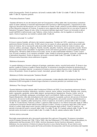 artisti d’avanguardia. Orario di apertura: da lunedì a sabato dalle 10 alle 12 e dalle 17 alle 20. Domenica
dalle 17 alle 20. Ingresso gratuito.

Pinacoteca Bastione Toledo

 Ospitata all’interno di uno dei baluardi posti nel Cinquecento a difesa della città, la pinacoteca custodisce
opere di artisti calabresi e nazionali rappresentanti del Futurismo e dell’Avanguardia. L’esposizione è nata
negli anni Novanta del Novecento con una collezione di Gaele Covelli, artista di scuola stilistica napoletana
di fine Ottocento originario di Crotone. A questa si sono aggiunte altre donazioni tra cui una serie di opere di
Salvatore Ferragina. Degne di nota, infine, le donazioni lasciate dagli eredi Turano (un bronzetto e alcuni
quadri dell’800) e dall’avvocato Luigi Tallarico, critico d’arte e studioso, che ha regalato un centinaio di
opere. Orario di apertura: da martedì a sabato dalle 16 alle 20.

Biblioteca comunale “A. Lucifero”

Si trova in piazza Castello, all’interno del maniero aragonese. Fondata nel 1978, custodisce un cospicuo
patrimonio librario formato da oltre 18.000 volumi tra cui opere di cultura generale, testi e documenti sulla
storia di Crotone, libri e manoscritti sulla storia della Calabria. Numerose inoltre le riviste di cultura, arte,
scienze, politica, psicologia, religione, filosofia, teosofia, attualità, medicina, storia generale e locale. Diversi
anche i quotidiani locali consultabili. Si segnalano anche 235 edizioni giuridiche e storico-politiche risalenti
all’Ottocento. All’interno della struttura trova sede, anche, la sala multimediale intitolata a “Carlo Turano”
(con 35 posti a sedere), in cui vengono proiettati i video, dotata di schermo gigante, computer, proiettore dia
e laboratorio linguistico. Orario di apertura: da lunedì a venerdì dalle 9 alle 13 e dalle 15 alle ore 19.
Chiusura estiva seconda e terza settimana di agosto.

Biblioteca diocesana

 In questa biblioteca si trovano collezioni di teologia, pastorale e storia, nonché fondi antichi. È divisa in due
sezioni: quella di Crotone e quella di Santa Severina. In entrambe è possibile richiedere la riproduzione di
documenti e consultare Internet. La sezione di Crotone si trova in piazza Duomo e ha in dotazione 8.000 libri
circa e 48 periodici. Orario di apertura: lunedì, mercoledì, giovedì dalle 9 alle 13 e dalle 15 alle 18.

Biblioteca di Diritto internazionale “Gaetano Morelli”

La biblioteca di Diritto internazionale, privato e processuale, è stata allestita dalla fondazione Morelli. Ha in
dotazione 8.200 monografie in diverse lingue straniere e numerosi periodici (un centinaio circa).

Biblioteca “Pier Giorgio Frassati”

 Questa biblioteca è stata istituita dalla Fondazione D’Ettoris nel 2002. Il suo importante patrimonio librario
abbraccia diverse discipline: letteratura, narrativa, scienze, storia, politica, economia, filosofia, arte, cinema,
teatro, agiografia, geografia, storia delle religioni, giurisprudenza, legislazione. Diverse, inoltre, sono le
monografie di sociologia, pedagogia, archeologia, sport e architettura. Nella sua sede (11 traversa di via
Regina Margherita), oltre alla consultazione dei volumi presenti, è possibile usufruire del servizio di fornitura
documenti, dei servizi multimediali, delle informazioni bibliografiche, del prestito (anche interbibliotecario e
domiciliare per i disabili) e della riproduzione. Orario di apertura: da lunedì a venerdì dalle 9 alle 13 e dalle
16 alle 19. Fondo librario “Falcone Lucifero” L’apertura della sezione in via Vittorio Emanuele risale al 1996 e
custodisce le donazioni librarie dell’avvocato Falcone Lucifero. Il fondo si compone degli oltre 2.000 volumi
donati a Lucifero dagli stessi autori (recano infatti firme autografe degli scrittori). Orario di apertura: nel
periodo invernale da lunedì a venerdì dalle 9 alle 13 e dalle 15 alle 19, il sabato soltanto dalle 15 alle 19; nel
periodo estivo da lunedì a venerdì dalle 9 alle 13 e dalle 16 alle 20, sabato soltanto dalle 16 alle 20.

Archivio storico comunale

Raccoglie essenzialmente atti e documenti postunitari (fino agli anni Cinquanta). Si possono consultare
anche il Catasto Onciario del 1788, 1795 e 1805; i libri dei Parlamenti (1775-1809); il Catasto Murattiano; le
deliberazioni del Decurionato (1812-1858). Archivio diocesano Anche l’archivio diocesano, come la
biblioteca, ha una sezione a Crotone (in piazza Duomo) e una a Santa Severina. Al suo interno sono
custoditi documenti che fanno parte del Fondo archivistico Arcivescovile e del Fondo archivistico del Capitolo

                                                                                                                   12
 