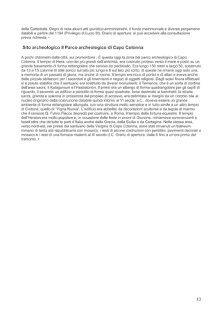 della Cattedrale. Degni di nota alcuni atti giuridico-amministrativi, il fondo matrimoniale e diverse pergamene
databili a partire dal 1184 (Privilegio di Lucio III). Orario di apertura: si può accedere alla consultazione
previa richiesta. •

Sito archeologico Il Parco archeologico di Capo Colonna

A pochi chilometri dalla città, sul promontorio ; È questa oggi la zona del parco archeologico di Capo
Colonna. Il tempio di Hera, uno dei più grandi dell’antichità, era costruito proteso verso il mare e posto su un
grande basamento di forma rettangolare che serviva da piedistallo. Era lungo 150 metri e largo 50, sostenuto
da 13 o 15 colonne di stile dorico sul lato più lungo e 6 sul lato più corto; di queste ne rimane oggi solo una,
a memoria di un passato di gloria, ma anche di rovina. Il tempio era ricco di portici e di altari e aveva anche
delle piccole abitazioni per i sacerdoti e gli inservienti e negozi di oggetti religiosi. Dagli scavi finora effettuati
si è potuto stabilire che il santuario era costituito da diversi monumenti: il Temenos, che è un sorta di confine
dell’area sacra, il Katagonium e l’Hestiatorion. Il primo era un albergo di forma quadrangolare per gli ospiti di
riguardo, il secondo un edificio a peristilio di forma quasi quadrata, forse destinato ai banchetti; la strada
sacra, grande e solenne in prossimità del propileo di accesso, era delimitata ai margini da un cordolo bile al
nucleo originario della costruzione databile quindi intorno al VI secolo a.C., doveva essere un grande
ambiente di forma rettangolare allungata, con una struttura molto semplice e in tutto simile a un altro tempio
di Crotone, quello di “Vigna Nuova”. L’edificio era abbellito da decorazioni scultoree e da tegole di marmo
che il censore Q. Fulvio Flacco depredò per costruire, a Roma, il tempio della fortuna equestre. Il tempio
dell’Heraion era molto popolare e, in occasione delle feste in onore di Giunone, richiamava commercianti e
fedeli oltre che da tutte le parti d’Italia anche dalla Grecia, dalla Sicilia e da Cartagine. Nella stessa area,
verso nord-est, nei pressi del santuario della Vergine di Capo Colonna, sono stati rinvenuti un balneum
romano di tarda età repubblicana con mosaico, i resti di alcune costruzioni con peristilio, pavimenti decorati a
mosaico e i resti di una fornace risalenti al III secolo d.C. Orario di apertura: dalle 8 fino a un’ora prima del
tramonto. •




                                                                                                                    13
 