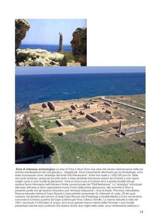 Zone di interesse archeologico Le aree di Vrica e Stuni Sono due aree che recano testimonianze delle più
antiche manifestazioni dei cicli glaciali e ; interglaciali. Zone d’importante riferimento per la climatologia, sono
state riconosciute come “stratotipo del limite Plio-Pleistocene”, limite che risale a 1.600.000 anni fa. Nelle
due zone crotonesi, grazie ad accurati studi, è stato possibile individuare diversi tipi di fossili e così capire
meglio come si sono svolte le glaciazioni. Vrica si trova a sud di Crotone ed è a questa località che gli
studiosi fanno riferimento nell’indicare il limite convenzionale del “PlioPleistocene”. Lo “stratotipo” individuato
alla base dell’area di Stuni rappresenta invece l’inizio della prima glaciazione; alla sommità di Stuni è
presente quella che gli studiosi chiamano una “terrazza milazziana”, ricca di fossili. •Percorso naturalistico
Riserva naturale marina di Capo Rizzuto L’area protetta comprende 42 chilometri di costa, 36 dei quali
ricadono nel territorio del comune di Isola Capo Rizzuto (da Praialonga a località Meolo) e 6 km nel territorio
comunale di Crotone a partire da Capo Colonna per finire a Barco Vercillo. La riserva naturale è nata nel
1991, racchiude 13.500 ettari di acque, ed è la più grande riserva marina della Penisola. I suoi fondali
presentano secche poco profonde che distano anche due miglia dalla costa, sono mediamente sabbiosi e

                                                                                                                 14
 