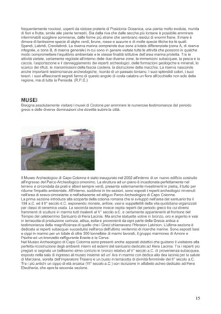 frequentemente rocciosi, coperti da vistose praterie di Posidonia Oceanica, una pianta molto evoluta, munita
di fiori e frutta, simile alle piante terrestri. Sia dalla riva che dalle secche più lontane è possibile ammirare
interminabili scogliere sommerse, dalle forme più strane che sembrano residui di enormi frane. Il mare è
dimora di tantissime specie di alghe verdi, brune, rosse e azzurre e di molte specie ittiche tra le quali:
Spandi, Labridi, Crenilabridi. La riserva marina comprende due zone a tutela differenziata (zona A, di riserva
integrale, e zona B, di riserva generale) in cui sono in genere vietate tutte le attività che possono in qualche
modo compromettere l’equilibrio ambientale e le stesse finalità istitutive dell’area marina protetta. Tra le
attività vietate, variamente regolate all’interno delle due diverse zone, le immersioni subacquee, la pesca e la
caccia, l’asportazione e il danneggiamento dei reperti archeologici, delle formazioni geologiche e minerali, lo
scarico dei rifiuti, le manomissioni della fascia costiera, la distruzione della macchia. La riserva nasconde
anche importanti testimonianze archeologiche, ricordo di un passato lontano. I suoi splendidi colori, i suoi
tesori, i suoi affascinanti segreti fanno di questo angolo di costa calabra un fiore all’occhiello non solo della
regione, ma di tutta la Penisola. (R.P.C.)




MUSEI
Bisogna assolutamente visitare i musei di Crotone per ammirare le numerose testimonianze del periodo
greco e delle diverse dominazioni che dovette subire la città.




Il Museo Archeologico di Capo Colonna è stato inaugurato nel 2002 all'interno di un nuovo edificio costruito
all'ingresso del Parco Archeologico omonimo. La struttura ad un piano è incastonata perfettamente nel
terreno e circondata da prati e alberi sempre verdi, presenta esternamente rivestimenti in pietra, il tutto per
ridurne l'impatto ambientale. All'interno, suddivisi in tre sezioni, sono esposti i reperti archeologici rinvenuti
nell'area di scavo circostante e nell'adiacente ed attiguo Parco Archeologico di Capo Colonna.
La prima sezione introduce alla scoperta della colonia romana che si sviluppò nell'area del santuario tra il
194 a.C. ed il II° secolo d.C. esponendo monete, anfore, vasi e suppellettili della vita quotidiana organizzati
per classi di ceramica usata. La seconda sezione invece ospita reperti del periodo greco tra cui diversi
frammenti di sculture in marmo tutti risalenti al V° secolo a.C. e certamente appartenenti al frontone del
Tempio del celeberrimo Santuario di Hera Lacinia. Ma anche statuette votive in bronzo, oro e argento e vasi
in terracotta di produzione corinzia, attica, eolia e provenienti da ogni parte della Grecia antica a
testimonianza della magnificienza di quello che i Greci chiamavano l'Heraion Lakinion. L'ultima sezione è
dedicata ai reperti subacquei succedutisi nell'arco dell'ultimo ventennio di ricerche marine. Sono esposti basi
e cippi in marmo per un totale di oltre 300 tonnellate di marmi lavorati, il gruppo marmoreo di Amore e
Psiche ed un bronzetto raffigurante Eracle e la Cerva.
Nel Museo Archeologico di Capo Colonna sono presenti anche apparati didattici che guidano il visitatore alla
perfetta ricostruzione degli ambienti interni ed esterni del santuario dedicato ad Hera Lacinia. Tra i reperti più
pregiati si segnala un bellissimo elmo corinzio in bronzo relativo al V° secolo a.C. di provenienza subacquea,
esposto nella sala di ingresso al museo insieme ad un' Ara in marmo con dedica alla dea lacinia per la salute
di Marciana, sorella dell'imperatore Traiano e un busto in terracotta di divinità femminile del II° secolo a.C.
Tra i più antichi un cippo di età arcaica (VI° secolo a.C.) con iscrizione in alfabeto acheo dedicato ad Hera
Eleutheria, che apre la seconda sezione.




                                                                                                               15
 