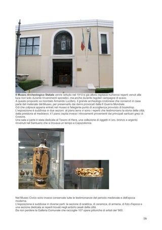 Il Museo Archeologico Statale venne istituito nel 1910 e già allora ospitava numerosi reperti venuti alla
luce non solo durante rinvenimenti sporadici, ma anche durante regolari campagne di scavo.
A questo proposito va ricordato Armando Lucifero, il grande archeologo crotonese che conservò in casa
parte del materiale del Museo, per preservarlo dai danni provocati dalla lI Guerra Mondiale.
Ciò che colpisce appena entrati nel museo è l'elegante punto di accoglienza provvisto di bookshop.
L'esposizione è suddivisa in due sezioni: al piano terra vi sono i reperti che testimoniano la storia della città,
dalla preistoria al medioevo; il I piano ospita invece i ritrovamenti provenienti dai principali santuari greci di
Crotone.
Una sala a parte è stata dedicata al Tesoro di Hera, una collezione di oggetti in oro, bronzo e argento
rinvenuti nel Santuario che si trovava un tempo a Capocolonna.




Nel Museo Civico sono invece conservate tutte le testimonianze del periodo medievale e dell'epoca
moderna.
L'esposizione è suddivisa in diverse parti: la sezione di araldica, di ceramica, di armeria, di foto d'epoca e
una sezione dedicata ai reperti trovati negli antichi casali della città.
Da non perdere la Galleria Comunale che raccoglie 107 opere pittoriche di artisti del '900.


                                                                                                                 16
 