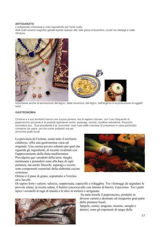 ARTIGIANATO
L'artigianato crotonese è noto soprattutto per l'arte orafa.
Abili orafi creano magnifici gioielli ispirati spesso allo stile greco e bizantino, curati nei dettagli e nelle
rifiniture.




Importante anche la lavorazione del legno, della ceramica, del legno, dell'argento e la produzione di oggetti
sacri.

GASTRONOMIA

Crotone e il suo territorio hanno una cucina povera, ma di sapore robusto, con l’uso frequente di
peperoncino piccante e di prodotti spontanei come: asparagi, cicoria, cipolline selvatiche, finocchio
aromatico ecc.. Sua peculiarità è la “provvista” cioè l’uso delle massaie di preparare in casa particolari
conserve da usare poi sia come antipasti sia per
arricchire piatti locali

La provincia di Crotone, come tutto il territorio
calabrese, offre una gastronomia varia ed
originale. Una cucina povera soltanto per quel che
riguarda gli ingredienti, di recente rivalutati con
l'apprezzamento della dieta mediterranea.
Prevalgono qui i prodotti della terra: funghi,
melanzane e pomodori sono alla base di ogni
pietanza, ma anche finocchi, asparagi e cicorie
sono componenti essenziali della elaborata cucina
crotonese.
Ottimo è il pane di grano, soprattutto a Verzino
ed a Savelli.
Di sapore forte i salumi: salsicce, soppressata, capocollo e n'dugghia. Tra i formaggi da segnalare le
provole silane, la ricotta salata, il butirro (caciocavallo con interno di burro), il pecorino. Tra i piatti
tipici i covatelli al ragù di maiale e le alici in tortiera o arriganate.
                                                         Su tutto trionfa il peperoncino, prodotto in
                                                        diverse varietà e destinato ad insaporire gran parte
                                                        delle pietanze locali.
                                                        Spigole, cernie, aragoste, murene, saraghi e
                                                        dentici, sono gli esponenti di rango della
                                                                                                                  17
 