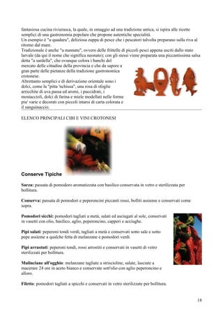 fantasiosa cucina rivierasca, la quale, in omaggio ad una tradizione antica, si ispira alle ricette
semplici di una gastronomia popolare che propone autentiche specialità.
Un esempio è "u quadaru", deliziosa zuppa di pesce che i pescatori talvolta preparano sulla riva al
ritorno dal mare.
Tradizionale è anche "u nunnatu", ovvero delle frittelle di piccoli pesci appena usciti dallo stato
larvale (da qui il nome che significa neonato); con gli stessi viene preparata una piccantissima salsa
detta "a sardella", che ovunque colora i banchi del
mercato delle cittadine della provincia e che da sapore a
gran parte delle pietanze della tradizione gastronomica
crotonese.
Altrettanto semplici e di derivazione orientale sono i
dolci, come la "pitta 'nchiusa", una rosa di sfoglie
arricchite di uva passa ed aromi, i puccidrati, i
mostaccioli, dolci di farina e miele modellati nelle forme
piu' varie e decorati con piccoli intarsi di carta colorata e
il sanguinaccio.

ELENCO PRINCIPALI CIBI E VINI CROTONESI




Conserve Tipiche

Sarza: passata di pomodoro aromatizzata con basilico conservata in vetro e sterilizzata per
bollitura.

Conserva: passata di pomodori e peperoncini piccanti rossi, bolliti assieme e conservati come
sopra.

Pomodori sicchi: pomodori tagliati a metà, salati ed asciugati al sole, conservati
in vasetti con olio, basilico, aglio, peperoncino, capperi e acciughe.

Pipi salati: peperoni tondi verdi, tagliati a metà e conservati sotto sale e sotto
pepe assieme a qualche fetta di melanzane e pomodori verdi.

Pipi arrustuti: peperoni tondi, rossi arrostiti e conservati in vasetti di vetro
sterilizzati per bollitura.

Mulinciane all'ogghio: melanzane tagliate a striscioline, salate, lasciate a
macerare 24 ore in aceto bianco e conservate sott'olio con aglio peperoncino e
alloro.

Filetto: pomodori tagliati a spicchi e conservati in vetro sterilizzate per bollitura.


                                                                                                    18
 