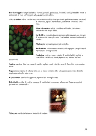 Funci all'ogghio: funghi della Sila (vavusi, porcini, gallinedde, fedduriti, rositi, pinnedde) bolliti e
conservati in vaso sott'olio con aglio, peperoncino, alloro.

Alive scacciate: olive verdi schiacciate e fatte addolcire in acqua e sale, poi aromatizzate con semi
                                   di finocchio, aglio e peperoncino, conservati sott'olio e sotto
                                   peso.

                                    Alive alla cavucia: olive verdi fatte addolcire con calce e
                                    conservate con acqua e sale.

                                    Sardeddra: avanotti di pesce azzurro salati e pepati con polvere
                                    di peperoncino rosso piccante, ricavandone una specie di rustico
                                    caviale.

                                    Alici salate: acciughe conservate sott'olio.

                                    Sarde salate: sarde conservate sotto sale e pepate con polvere di
                                    peperoncino rosso piccante.

                                    Gnelatina: cotiche, testa e piedini di maiale bolliti, tagliati a
                                    striscioline con alloro, aceto, peperoncino rosso e lasciato
solidificare.

Sazizze: salsicce fatte con carne di maiale, tagliata con il coltello, semi di finocchio, peperoncino
rosso.

Suppressata: specie di salame fatto con lo stesso impasto delle salsicce ma conservato dopo la
stagionatura in olio sotto peso.

Capiccoddru: specie di coppa con peperoncino rosso piccante.

Frisulimiti: residui di cotiche e grasso di maiale fatti consumare a lungo sul fuoco, con cui si
prepara una pizza rustica.




Nduggh'a: salsiccia fatta con frattaglia di maiale.




                                                                                                        19
 