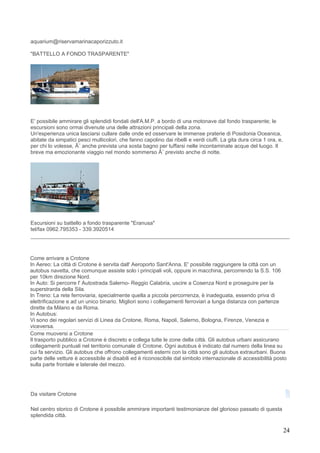 aquarium@riservamarinacaporizzuto.it

"BATTELLO A FONDO TRASPARENTE"




E' possibile ammirare gli splendidi fondali dell'A.M.P. a bordo di una motonave dal fondo trasparente; le
escursioni sono ormai divenute una delle attrazioni principali della zona.
Un'esperienza unica lasciarsi cullare dalle onde ed osservare le immense praterie di Posidonia Oceanica,
abitate da simpatici pesci multicolori, che fanno capolino dai ribelli e verdi ciuffi. La gita dura circa 1 ora, e,
per chi lo volesse, Ã¨ anche prevista una sosta bagno per tuffarsi nelle incontaminate acque del luogo. Il
breve ma emozionante viaggio nel mondo sommerso Ã¨ previsto anche di notte.




Escursioni su battello a fondo trasparente "Eranusa"
tel/fax 0962.795353 - 339.3920514




Come arrivare a Crotone
In Aereo: La città di Crotone è servita dall' Aeroporto Sant'Anna. E' possibile raggiungere la città con un
autobus navetta, che comunque assiste solo i principali voli, oppure in macchina, percorrendo la S.S. 106
per 10km direzione Nord.
In Auto: Si percorre l' Autostrada Salerno- Reggio Calabria, uscire a Cosenza Nord e proseguire per la
superstrarda della Sila.
In Treno: La rete ferroviaria, specialmente quella a piccola percorrenza, è inadeguata, essendo priva di
elettrificazione e ad un unico binario. Migliori sono i collegamenti ferroviari a lunga distanza con partenze
dirette da Milano e da Roma.
In Autobus:
Vi sono dei regolari servizi di Linea da Crotone, Roma, Napoli, Salerno, Bologna, Firenze, Venezia e
viceversa.
Come muoversi a Crotone
Il trasporto pubblico a Crotone è discreto e collega tutte le zone della città. Gli autobus urbani assicurano
collegamenti puntuali nel territorio comunale di Crotone. Ogni autobus è indicato dal numero della linea su
cui fa servizio. Gli autobus che offrono collegamenti esterni con la città sono gli autobus extraurbani. Buona
parte delle vetture è accessibile ai disabili ed è riconoscibile dal simbolo internazionale di accessibilità posto
sulla parte frontale e laterale del mezzo.




Da visitare Crotone

Nel centro storico di Crotone è possibile ammirare importanti testimonianze del glorioso passato di questa
splendida città.

                                                                                                                      24
 