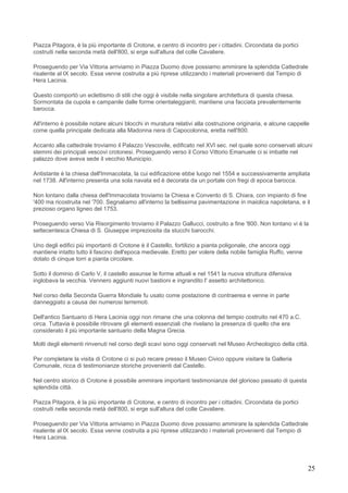 Piazza Pitagora, è la più importante di Crotone, e centro di incontro per i cittadini. Circondata da portici
costruiti nella seconda metà dell'800, si erge sull'altura del colle Cavaliere.

Proseguendo per Via Vittoria arriviamo in Piazza Duomo dove possiamo ammirare la splendida Cattedrale
risalente al IX secolo. Essa venne costruita a più riprese utilizzando i materiali provenienti dal Tempio di
Hera Lacinia.

Questo comportò un eclettismo di stili che oggi è visibile nella singolare architettura di questa chiesa.
Sormontata da cupola e campanile dalle forme orientaleggianti, mantiene una facciata prevalentemente
barocca.

All'interno è possibile notare alcuni blocchi in muratura relativi alla costruzione originaria, e alcune cappelle
come quella principale dedicata alla Madonna nera di Capocolonna, eretta nell'800.

Accanto alla cattedrale troviamo il Palazzo Vescovile, edificato nel XVI sec. nel quale sono conservati alcuni
stemmi dei principali vescovi crotonesi. Proseguendo verso il Corso Vittorio Emanuele ci si imbatte nel
palazzo dove aveva sede il vecchio Municipio.

Antistante è la chiesa dell'Immacolata, la cui edificazione ebbe luogo nel 1554 e successivamente ampliata
nel 1738. All'interno presenta una sola navata ed è decorata da un portale con fregi di epoca barocca.

Non lontano dalla chiesa dell'Immacolata troviamo la Chiesa e Convento di S. Chiara, con impianto di fine
'400 ma ricostruita nel '700. Segnaliamo all'interno la bellissima pavimentazione in maiolica napoletana, e il
prezioso organo ligneo del 1753.

Proseguendo verso Via Risorgimento troviamo il Palazzo Gallucci, costruito a fine '800. Non lontano vi è la
settecentesca Chiesa di S. Giuseppe impreziosita da stucchi barocchi.

Uno degli edifici più importanti di Crotone è il Castello, fortilizio a pianta poligonale, che ancora oggi
mantiene intatto tutto il fascino dell'epoca medievale. Eretto per volere della nobile famiglia Ruffo, venne
dotato di cinque torri a pianta circolare.

Sotto il dominio di Carlo V, il castello assunse le forme attuali e nel 1541 la nuova struttura difensiva
inglobava la vecchia. Vennero aggiunti nuovi bastioni e ingrandito l' assetto architettonico.

Nel corso della Seconda Guerra Mondiale fu usato come postazione di contraerea e venne in parte
danneggiato a causa dei numerosi terremoti.

Dell'antico Santuario di Hera Lacinia oggi non rimane che una colonna del tempio costruito nel 470 a.C.
circa. Tuttavia è possibile ritrovare gli elementi essenziali che rivelano la presenza di quello che era
considerato il più importante santuario della Magna Grecia.

Molti degli elementi rinvenuti nel corso degli scavi sono oggi conservati nel Museo Archeologico della città.

Per completare la visita di Crotone ci si può recare presso il Museo Civico oppure visitare la Galleria
Comunale, ricca di testimonianze storiche provenienti dal Castello.

Nel centro storico di Crotone è possibile ammirare importanti testimonianze del glorioso passato di questa
splendida città.

Piazza Pitagora, è la più importante di Crotone, e centro di incontro per i cittadini. Circondata da portici
costruiti nella seconda metà dell'800, si erge sull'altura del colle Cavaliere.

Proseguendo per Via Vittoria arriviamo in Piazza Duomo dove possiamo ammirare la splendida Cattedrale
risalente al IX secolo. Essa venne costruita a più riprese utilizzando i materiali provenienti dal Tempio di
Hera Lacinia.




                                                                                                                25
 