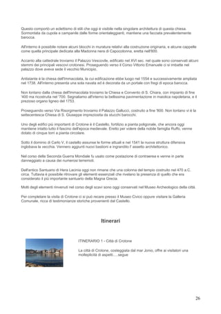 Questo comportò un eclettismo di stili che oggi è visibile nella singolare architettura di questa chiesa.
Sormontata da cupola e campanile dalle forme orientaleggianti, mantiene una facciata prevalentemente
barocca.

All'interno è possibile notare alcuni blocchi in muratura relativi alla costruzione originaria, e alcune cappelle
come quella principale dedicata alla Madonna nera di Capocolonna, eretta nell'800.

Accanto alla cattedrale troviamo il Palazzo Vescovile, edificato nel XVI sec. nel quale sono conservati alcuni
stemmi dei principali vescovi crotonesi. Proseguendo verso il Corso Vittorio Emanuele ci si imbatte nel
palazzo dove aveva sede il vecchio Municipio.

Antistante è la chiesa dell'Immacolata, la cui edificazione ebbe luogo nel 1554 e successivamente ampliata
nel 1738. All'interno presenta una sola navata ed è decorata da un portale con fregi di epoca barocca.

Non lontano dalla chiesa dell'Immacolata troviamo la Chiesa e Convento di S. Chiara, con impianto di fine
'400 ma ricostruita nel '700. Segnaliamo all'interno la bellissima pavimentazione in maiolica napoletana, e il
prezioso organo ligneo del 1753.

Proseguendo verso Via Risorgimento troviamo il Palazzo Gallucci, costruito a fine '800. Non lontano vi è la
settecentesca Chiesa di S. Giuseppe impreziosita da stucchi barocchi.

Uno degli edifici più importanti di Crotone è il Castello, fortilizio a pianta poligonale, che ancora oggi
mantiene intatto tutto il fascino dell'epoca medievale. Eretto per volere della nobile famiglia Ruffo, venne
dotato di cinque torri a pianta circolare.

Sotto il dominio di Carlo V, il castello assunse le forme attuali e nel 1541 la nuova struttura difensiva
inglobava la vecchia. Vennero aggiunti nuovi bastioni e ingrandito l' assetto architettonico.

Nel corso della Seconda Guerra Mondiale fu usato come postazione di contraerea e venne in parte
danneggiato a causa dei numerosi terremoti.

Dell'antico Santuario di Hera Lacinia oggi non rimane che una colonna del tempio costruito nel 470 a.C.
circa. Tuttavia è possibile ritrovare gli elementi essenziali che rivelano la presenza di quello che era
considerato il più importante santuario della Magna Grecia.

Molti degli elementi rinvenuti nel corso degli scavi sono oggi conservati nel Museo Archeologico della città.

Per completare la visita di Crotone ci si può recare presso il Museo Civico oppure visitare la Galleria
Comunale, ricca di testimonianze storiche provenienti dal Castello.




                                                   Itinerari


                                    ITINERARIO 1 - Città di Crotone

                                    La città di Crotone, costeggiata dal mar Jonio, offre ai visitatori una
                                    molteplicità di aspetti.....segue




                                                                                                                26
 