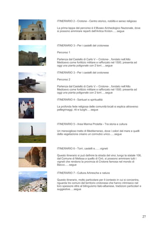 ITINERARIO 2 - Crotone - Centro storico, nobiltà e senso religioso

La prima tappa del percorso è il Museo Archeologico Nazionale, dove
si possono ammirare reperti dell’Antica Kroton......segue




ITINERARIO 3 - Per i castelli del crotonese

Percorso 1

Partenza dal Castello di Carlo V – Crotone- , fondato nell’Alto
Medioevo come fortilizio militare e rafforzato nel 1500, presenta ad
oggi una pianta poligonale con 2 torri.....segue

ITINERARIO 3 - Per i castelli del crotonese

Percorso 2

Partenza dal Castello di Carlo V – Crotone- , fondato nell’Alto
Medioevo come fortilizio militare e rafforzato nel 1500, presenta ad
oggi una pianta poligonale con 2 torri.....segue

ITINERARIO 4 - Santuari e spiritualità

La profonda fede religiosa delle comunità locali si esplica attraverso
pellegrinaggi, riti e luoghi.....segue




ITINERARIO 5 - Area Marina Protetta - Tra storia e cultura

Un meraviglioso tratto di Mediterraneo, dove i colori del mare e quelli
della vegetazione creano un connubio unico......segue




ITINERARIO 6 - Torri, castelli e.......vigneti

Questo itinerario si può definire la strada del vino; lungo la statale 106,
dal Comune di Melissa a quello di Cirò, si possono ammirare tutti i
vigneti che rendono la provincia di Crotone famosa nel mondo di
Bacco......segue


ITINERARIO 7 - Cultura Arbresche e natura

Questo itinerario, molto particolare per il contesto in cui si concentra,
riguarda tre comuni del territorio crotonese che hanno intrinseco nel
loro spessore oltre al bilinguismo italo-albanese, tradizioni particolari e
suggestive.....segue




                                                                              27
 