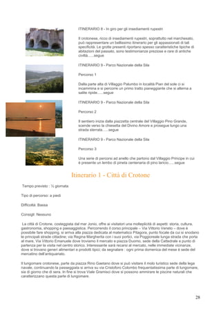 ITINERARIO 8 - In giro per gli insediamenti rupestri

                                    Il crotonese, ricco di insediamenti rupestri, soprattutto nel marchesato,
                                    può rappresentare un bellissimo itinerario per gli appassionati di tali
                                    specificità. Le grotte presenti riportano spesso caratteristiche tipiche di
                                    abitazioni del passato, sono testimonianze preziose e rare di antiche
                                    civiltà......segue

                                    ITINERARIO 9 - Parco Nazionale della Sila

                                    Percorso 1

                                    Dalla parte alta di Villaggio Palumbo in località Pian del sole ci si
                                    incammina e si percorre un primo tratto pianeggiante che si alterna a
                                    salite ripide......segue

                                    ITINERARIO 9 - Parco Nazionale della Sila

                                    Percorso 2

                                    Il sentiero inizia dalla piazzetta centrale del Villaggio Pino Grande,
                                    scende verso la chiesetta del Divino Amore e prosegue lungo una
                                    strada sterrata......segue

                                    ITINERARIO 9 - Parco Nazionale della Sila

                                    Percorso 3

                                    Una serie di percorsi ad anello che partono dal Villaggio Principe in cui
                                    è presente un lembo di pineta centenaria di pino laricio......segue


                                Itinerario 1 - Città di Crotone
Tempo previsto : ½ giornata

Tipo di percorso: a piedi

Difficoltà: Bassa

Consigli: Nessuno

 La città di Crotone, costeggiata dal mar Jonio, offre ai visitatori una molteplicità di aspetti: storia, cultura,
gastronomia, shopping e paesaggistica. Percorrendo il corso principale – Via Vittorio Veneto – dove è
possibile fare shopping, si arriva alla piazza dedicata al matematico Pitagora, punto focale da cui si snodano
le principali strade cittadine; via Regina Margherita con i suoi portici, via Poggioreale lunga strada che porta
al mare, Via Vittorio Emanuele dove troviamo il mercato e piazza Duomo, sede della Cattedrale e punto di
partenza per la visita nel centro storico. Interessante sarà recarsi al mercato, nelle immediate vicinanze,
dove si trovano generi alimentari e prodotti tipici; da segnalare : ogni prima domenica del mese è sede del
mercatino dell’antiquariato.

Il lungomare crotonese, parte da piazza Rino Gaetano dove si può visitare il molo turistico sede della lega
navale, continuando la passeggiata si arriva su via Cristoforo Colombo frequentatissima parte di lungomare,
sia di giorno che di sera. In fine si trova Viale Gramisci dove si possono ammirare le piscine naturali che
caratterizzano questa parte di lungomare.




                                                                                                                  28
 