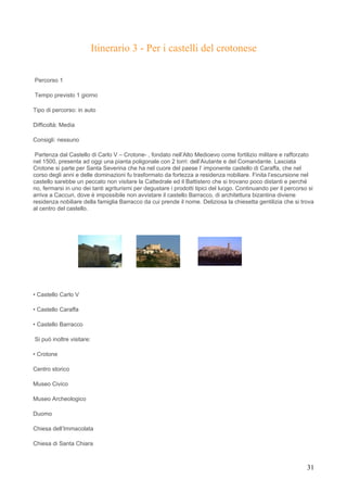 Itinerario 3 - Per i castelli del crotonese

Percorso 1

Tempo previsto 1 giorno

Tipo di percorso: in auto

Difficoltà: Media

Consigli: nessuno

 Partenza dal Castello di Carlo V – Crotone- , fondato nell’Alto Medioevo come fortilizio militare e rafforzato
nel 1500, presenta ad oggi una pianta poligonale con 2 torri: dell’Aiutante e del Comandante. Lasciata
Crotone si parte per Santa Severina che ha nel cuore del paese l’ imponente castello di Caraffa, che nel
corso degli anni e delle dominazioni fu trasformato da fortezza a residenza nobiliare. Finita l’escursione nel
castello sarebbe un peccato non visitare la Cattedrale ed il Battistero che si trovano poco distanti e perché
no, fermarsi in uno dei tanti agriturismi per degustare i prodotti tipici del luogo. Continuando per il percorso si
arriva a Caccuri, dove è impossibile non avvistare il castello Barracco, di architettura bizantina diviene
residenza nobiliare della famiglia Barracco da cui prende il nome. Deliziosa la chiesetta gentilizia che si trova
al centro del castello.




• Castello Carlo V

• Castello Caraffa

• Castello Barracco

Si può inoltre visitare:

• Crotone

Centro storico

Museo Civico

Museo Archeologico

Duomo

Chiesa dell’Immacolata

Chiesa di Santa Chiara



                                                                                                                31
 