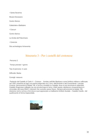 • Santa Severina

Museo Diocesano

Centro Storico

Cattedrale e Battistero

• Caccuri

Centro Storico

La Grotta del Palummaro

• Cerenzia

Sito archeologico Acherentia




                       Itinerario 3 - Per i castelli del crotonese
Percorso 2

Tempo previsto 1 giorno

Tipo di percorso: in auto

Difficoltà: Media

Consigli: nessuno

 Partendo dal Castello di Carlo V – Crotone - , fondato nell’Alto Medioevo come fortilizio militare e rafforzato
nel 1500, presenta ad oggi una pianta poligonale con 2 torri: dell’Aiutante e del Comandante. Lasciata
Crotone, percorrendo la statale 106, si arriva in località Le Castella, dove si può ammirare lo splendido
Castello Aragonese collegato da una piccola lingua di terra, infatti questo capolavoro cinquecentesco è
circondato dal mare.Ottimi i ristoranti che cucinano pesce fresco. Sempre percorrendo la statale 106,
direzione nord si arriva a Cirò dove si può apprezzare un bellissimo fortilizio feudale – Castello Carafa - del
quattrocento di forma trapezoidale.




                                                                                                              32
 