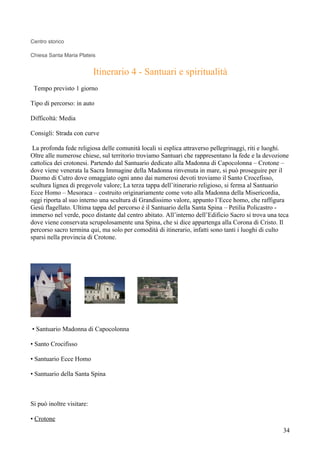 Centro storico

Chiesa Santa Maria Plateis


                           Itinerario 4 - Santuari e spiritualità
 Tempo previsto 1 giorno

Tipo di percorso: in auto

Difficoltà: Media

Consigli: Strada con curve

 La profonda fede religiosa delle comunità locali si esplica attraverso pellegrinaggi, riti e luoghi.
Oltre alle numerose chiese, sul territorio troviamo Santuari che rappresentano la fede e la devozione
cattolica dei crotonesi. Partendo dal Santuario dedicato alla Madonna di Capocolonna – Crotone –
dove viene venerata la Sacra Immagine della Madonna rinvenuta in mare, si può proseguire per il
Duomo di Cutro dove omaggiato ogni anno dai numerosi devoti troviamo il Santo Crocefisso,
scultura lignea di pregevole valore; La terza tappa dell’itinerario religioso, si ferma al Santuario
Ecce Homo – Mesoraca – costruito originariamente come voto alla Madonna della Misericordia,
oggi riporta al suo interno una scultura di Grandissimo valore, appunto l’Ecce homo, che raffigura
Gesù flagellato. Ultima tappa del percorso è il Santuario della Santa Spina – Petilia Policastro -
immerso nel verde, poco distante dal centro abitato. All’interno dell’Edificio Sacro si trova una teca
dove viene conservata scrupolosamente una Spina, che si dice appartenga alla Corona di Cristo. Il
percorso sacro termina qui, ma solo per comodità di itinerario, infatti sono tanti i luoghi di culto
sparsi nella provincia di Crotone.




• Santuario Madonna di Capocolonna

• Santo Crocifisso

• Santuario Ecce Homo

• Santuario della Santa Spina



Si può inoltre visitare:

• Crotone
                                                                                                   34
 