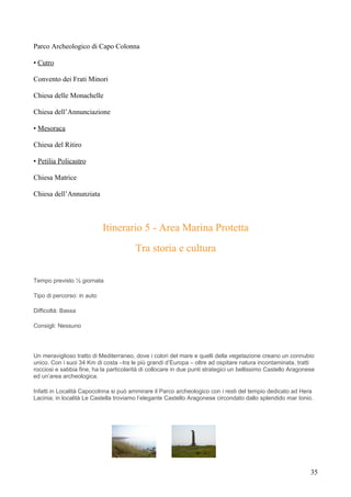 Parco Archeologico di Capo Colonna

• Cutro

Convento dei Frati Minori

Chiesa delle Monachelle

Chiesa dell’Annunciazione

• Mesoraca

Chiesa del Ritiro

• Petilia Policastro

Chiesa Matrice

Chiesa dell’Annunziata



                            Itinerario 5 - Area Marina Protetta
                                        Tra storia e cultura

Tempo previsto ½ giornata

Tipo di percorso: in auto

Difficoltà: Bassa

Consigli: Nessuno




Un meraviglioso tratto di Mediterraneo, dove i colori del mare e quelli della vegetazione creano un connubio
unico. Con i suoi 34 Km di costa –tra le più grandi d’Europa – oltre ad ospitare natura incontaminata, tratti
rocciosi e sabbia fine, ha la particolarità di collocare in due punti strategici un bellissimo Castello Aragonese
ed un’area archeologica.

Infatti in Località Capocolnna si può ammirare il Parco archeologico con i resti del tempio dedicato ad Hera
Lacinia; in località Le Castella troviamo l’elegante Castello Aragonese circondato dallo splendido mar Ionio.




                                                                                                               35
 