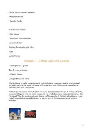 • Torre Merlata e museo contadino

• Mercati Saraceni

• Castello Carafa



Si può inoltre visitare:

• Cirò Marina

Chiesa della Madonna D’Itria

Castello Sabatini

Resti del Tempio di Apollo Aleo

• Cirò

Centro Storico

                     Itinerario 7 - Cultura Arbresche e natura
Tempo previsto 1 giorno

Tipo di percorso: in auto

Difficoltà: Media

Consigli: Strada con curve

 Questo itinerario, molto particolare per il contesto in cui si concentra, riguarda tre comuni del
territorio crotonese che hanno intrinseco nel loro spessore oltre al bilinguismo italo-albanese,
tradizioni particolari e suggestive.

Partendo dal più piccolo dei tre, Carfizzi che si può definire una bomboniera di cultura Arbëreshë,
si passa a Pallagorio ed al suo centro storico, per poi concludere questo particolare itinerario a San
Nicola dell’Alto. Da non dimenticare è il parco La Montagnella, di Carfizzi, splendida area verde
con all’interno la Cascata del Figlioletto; si può decidere di fare una pausa pic-nic nell’area
attrezzata.




                                                                                                     37
 