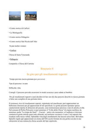 • Centro storico di Carfizzi

• La Montagnella

• Centro storico Pallagorio

• Centro storico San Nicola dell’Alto

Si può inoltre visitare:

• Carfizzi

Chiesa di Santa Veneranda

• Pallagorio

Campanile e Chiesa del Carmine

                                            Itinerario 8
                           In giro per gli insediamenti rupestri
Tempo previsto mezza giornata (per percorso)

Tipo di percorso: in auto

Difficoltà: Alta

Consigli: il percorso prevede escursioni in strade scoscese e poco adatte ai bambini.

 Per gli insediamenti rupestri si può decidere di fare uno dei due percorsi descritti in mezza giornata
o farne uno completo di una giornata intera.

Il crotonese, ricco di insediamenti rupestri, soprattutto nel marchesato, può rappresentare un
bellissimo itinerario per gli appassionati di tali specificità. Le grotte presenti riportano spesso
caratteristiche tipiche di abitazioni del passato, sono testimonianze preziose e rare di antiche civiltà.
Nel comune di Petilia Policastro si può ammirare il “Colle della Chiesa” di origine neolitica; da
ammirare anche “La timpa dei Santi” – Caccuri – antico sito monastico; a Casabona si ritrovano
centinaia di grotte antiche quasi tutte allineate; nel territorio verzinese ci sono 2 siti rupestri che
ricadono nella stessa vallata. Splendida vista degli insediamenti che lascerà senza fiato. Belvedere
Spinello regala agli appassionati un eremo dell’IIX secolo formato da una grotta scavata in una
calcarenite ed una minuscola chiesa accanto del tipo sepolcrale.


                                                                                                       38
 