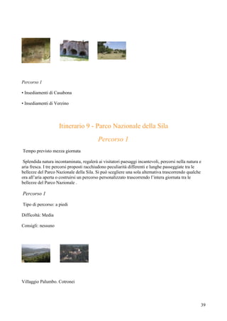 Percorso 1

• Insediamenti di Casabona

• Insediamenti di Verzino




                     Itinerario 9 - Parco Nazionale della Sila
                                           Percorso 1
Tempo previsto mezza giornata

 Splendida natura incontaminata, regalerà ai visitatori paesaggi incantevoli, percorsi nella natura e
aria fresca. I tre percorsi proposti racchiudono peculiarità differenti e lunghe passeggiate tra le
bellezze del Parco Nazionale della Sila. Si può scegliere una sola alternativa trascorrendo qualche
ora all’aria aperta o costruirsi un percorso personalizzato trascorrendo l’intera giornata tra le
bellezze del Parco Nazionale .

Percorso 1

Tipo di percorso: a piedi

Difficoltà: Media

Consigli: nessuno




Villaggio Palumbo. Cotronei




                                                                                                    39
 
