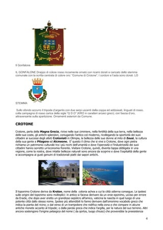Il Gonfalone

IL GONFALONE Drappo di colore rosso riccamente ornato con ricami dorati e caricato dello stemma
comunale con la scritta centrata di colore oro: “Comune di Crotone”. I cordoni e l’asta sono dorati. LO




STEMMA

 Sullo sfondo azzurro il tripode d’argento con due serpi uscenti dalla coppa ed addossati, linguati di rosso,
colla campagna di rosso carica della sigla “Q D O” (KRO in caratteri arcaici greci); con fascia d’oro,
attraversante sulla spartizione. Ornamenti esteriori da Comune.

CROTONE

Crotone, perla della Magna Grecia, rivive nelle sue ciminiere, nella fertilità della sua terra, nella bellezza
delle sue coste, gli antichi splendori, coniugando l’antico col moderno, ricollegando la sportività dei suoi
cittadini ai successi degli atleti Crotoniati in Olimpia, la bellezza delle sue donne al mito di Zeusi, la cultura
della sua gente a Pitagora ed Alcmeone. E’ questo il clima che si vive a Crotone, dove ogni pietra
richiama un patrimonio culturale tra i più ricchi dell’umanità e dove l’operosità e l’industriosità dei suoi
cittadini hanno sorretto un’economia fiorente. Visitare Crotone, quindi, diventa tappa obbligata in una
regione, come la nostra, dove intatte bellezze naturali sono ancora da scoprire e dove l’ospitalità della gente
si accompagna ai gusti genuini di tradizionali piatti dai sapori antichi.




Il toponimo Crotone deriva da Kroton, nome della colonia achea a cui la città odierna consegue. Le ipotesi
sulle origini del toponimo sono molteplici: in antico si faceva derivare da un eroe eponimo, ucciso per errore
da Eracle, che dopo aver eretto un grandioso sepolcro all’amico, vaticina la nascita in quel luogo di una
potente città dallo stesso nome. Ipotesi più attendibili lo fanno derivare dall’omonimo vocabolo greco che
indica la pianta del ricino; o dal verso di un trampoliere che nidifica nella zona e che compare in alcune
antiche monete accanto al tripode; o dalla parola greca che indica l’argilla, per la natura del suo terreno. Altri
ancora sostengono l’origine pelasgica del nome ( da qortos, luogo chiuso) che proverebbe la preesistenza

                                                                                                                 4
 