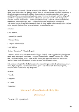 Dalla parte alta di Villaggio Palumbo in località Pian del sole ci si incammina e si percorre un
primo tratto pianeggiante che si alterna a salite ripide, le quali richiedono uno sforzo compensato in
cima da un suggestivo paesaggio sul lago. Suggestivamente si possono ammirare grossi massi
granitici e un bosco misto di pino e faggio, nel quale si possono incontrare il capriolo, la lepre, lo
scoiattolo, il lupo. In seguito compare una radura sulla quale sono ubicati i resti di un piccolo
convento costruito dai monaci di Casa Pasquale (XIII secolo). Visibile da lontano è il bellissimo
crocifisso in rame costruito per opera e volontà dei lavoratori delle centrali idroelettriche.
Interessante intorno ai ruderi è la presenza di piante da frutto (susino, ciliegio e melo) che ricordano
anche le specie di piante che si presume facessero parte dell’antico orto.

Percorso:

• Pian del Sole

• Acqua delle grandini

• Chiesolo Diruta

• Timpone della Guariola

• Pian del Sole.

Sentiero “Purgatorio”. Villaggio Trepidò.

Il percorso prende avvio dalla piazzetta nel Villaggio Trepidò. Molto suggestivo è il paesaggio nel
primo punto panoramico “Purgatorio”, dal quale si ammirano la cima più alta della Sila Piccola,
cioè il monte Gariglione, mentre verso la costa tutto il Marchesato e la parte nord del Golfo di
Squillace, osservando dei panorami esclusivi per quest’area del mediterraneo.

Si incontrano molteplici boschi. La fauna è molto ricca ed è rappresentata da gufo comune, corvo,
rapaci, lepre, cinghiale, scoiattolo meridionale, ghiro e lupo e da uccelli stanziali e migratori,
numerosi per la vicinanza del lago Ampollino.

Percorso:

• Trepidò

• Purgatorio

• Cicerata

• Zagarogno

                     Itinerario 9 - Parco Nazionale della Sila
                                           Percorso 2
 Tempo previsto mezza giornata



                                                                                                     40
 