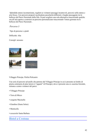 Splendida natura incontaminata, regalerà ai visitatori paesaggi incantevoli, percorsi nella natura e
aria fresca. I tre percorsi proposti racchiudono peculiarità differenti e lunghe passeggiate tra le
bellezze del Parco Nazionale della Sila. Si può scegliere una sola alternativa trascorrendo qualche
ora all’aria aperta o costruirsi un percorso personalizzato trascorrendo l’intera giornata tra le
bellezze del Parco Nazionale .

Percorso 3

Tipo di percorso: a piedi

Difficoltà: Alta

Consigli: nessuno




Villaggio Principe. Petilia Policastro

Una serie di percorsi ad anello che partono dal Villaggio Principe in cui è presente un lembo di
pineta centenaria di pino laricio (i “giganti” di Principe), dove è presente una ex caserma forestale,
retinata a centro visitatori del parco.

• Villaggio Principe

• Terra di Micco

• sorgente Macinello

• Giardino (fiume Soleo)

• Menticella

• cocuzzolo Santa Barbara

Hotel a Crotone


                                                                                                     42
 