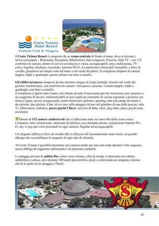 Il Costa Tiziana Resort è composto da un corpo centrale di fronte al mare, dove si trovano i
servizi principali – Ristorante, Reception, Biberoneria, Sale congressi, Pizzeria, Sala TV - con 112
confortevoli camere, dotate di servizi con doccia o vasca, asciugacapelli, aria condizionata, TV
color, frigobar, telefono, cassaforte, Internet Wi-Fi. La particolare forma dell’immobile, a ferro di
cavallo, garantisce un’ampia vista sul mare o sul verde del parco. Il complesso dispone di camere
doppie, triple e quadruple, queste ultime con letto a castello.

Gli edifici nel parco composti da due strutture attigue al corpo centrale, inserite nel verde dei
giardini mediterranei, con confortevoli camere vista parco o piscina. Camere doppie, triple e
quadruple, con letto a castello.
Il complesso è aperto tutto l'anno, ed è dotato di tutto il necessario per far trascorrere una vacanza, o
un soggiorno di lavoro, indimenticabili ai suoi ospiti:un ristorante di cucina regionale e pizzeria con
forno a legna, servizi congressuali, centro benessere, palestra, sporting club con campi da tennis e
da calcetto, due piscine, 4 bar, di cui uno sulla spiaggia ed uno nel giardino di una delle piscine, sala
Tv, biberoneria, ludoteca, parco giochi Chicco, servizio di baby sitter, dog sitter, parco giochi cani,
assistenza

    Dotato di 112 camere confortevoli che si affacciano tutte sul mare blu della costa ionica
Crotonese, tutte climatizzate, attrezzate di telefono con chiamata diretta, connessione Internet Wi-
Fi, sky tv pay-per-view personale in ogni camera, frigobar ed asciugacapelli.

Un elegante edificio a ferro di cavallo che si affaccia sull’incontaminato mare Jonio, un grande
albergo che sa combinare le esigenze di ogni tipo di clientela.

Al Costa Tiziana è possibile prenotare una camera anche per una sola notte durante l’alta stagione,
senza obbligo di soggiorno settimanale o di pensione completa.

La spiaggia privata di sabbia fine colore rosso tiziano, oltre la strada, è attrezzata con cabine,
ombrelloni e sdraio, ed è distante 300 metri percorribili a piedi o utilizzando un simpatico trenino
che fa la spola tra la spiaggia e l'hotel.




                                                                                                       43
 