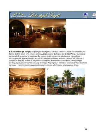 L'Hotel Lido degli Scogli è un prestigioso complesso turistico definito il punto di riferimento per
l'uomo d'affari e non solo, situato sul mare, poco distante dall'aeroporto di Sant'Anna e facilmente
raggiungibile in treno e in macchina. Le camere, realizzate con arredi di pregio e tecnologie
all'avanguardia, sono all'insegna dei più alti standard qualitativi. Per una clientela più esigente, il
complesso dispone, inoltre, di eleganti sale congressi, ricevimenti e conferenze, attrezzate per
meeting e convention,svariati servizi e discoteca. Al complesso è annesso un caratteristico ristorante
nel quale i clienti potranno degustare innumerevoli vini selezionati e un'alta cucina tipica.




                                                                                                    44
 