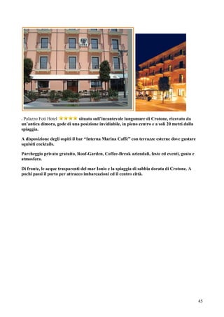 . Palazzo Foti Hotel         situato sull’incantevole lungomare di Crotone, ricavato da
un’antica dimora, gode di una posizione invidiabile, in pieno centro e a soli 20 metri dalla
spiaggia.

A disposizione degli ospiti il bar “Interna Marina Caffè” con terrazze esterne dove gustare
squisiti cocktails.

Parcheggio privato gratuito, Roof-Garden, Coffee-Break aziendali, feste ed eventi, gusto e
atmosfera.

Di fronte, le acque trasparenti del mar Ionio e la spiaggia di sabbia dorata di Crotone. A
pochi passi il porto per attracco imbarcazioni ed il centro città.




                                                                                               45
 