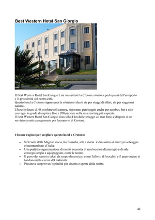 Best Western Hotel San Giorgio




Il Best Western Hotel San Giorgio è un nuovo hotel a Crotone situato a pochi passi dell'aeroporto
e in prossimità del centro città.
Questo hotel a Crotone rappresenta la soluzione ideale sia per viaggi di affari, sia per soggiorni
turistici.
L'hotel è dotato di 48 confortevoli camere, ristorante, parcheggio anche per autobus, bar e sale
convegni in grado di ospitare fino a 200 persone nella sala meeting più capiente.
Il Best Western Hotel San Giorgio dista solo 4 km dalle spiagge sul mar Ionio e dispone di un
servizio navetta a pagamento per l'aeroporto di Crotone.



4 buone ragioni per scegliere questo hotel a Crotone:

   •   Nel cuore della Magna Grecia, tra filosofia, arte e storia. Vicinissimo al mare più selvaggio
       e incontaminato d’Italia.
   •   Una perfetta organizzazione di eventi necessita di una location di prestigio e di sale
       convegni ampie e equipaggiate, come le nostre.
   •   Il gusto dei sapori e odori da tempo dimenticati come l'alloro, il finocchio e il peperoncino si
       fondono nella cucina del ristorante.
   •   Provate a scoprire un’ospitalità più sincera e aperta della nostra.




                                                                                                     46
 