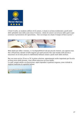 L'hotel 4 stelle, un moderno edificio di 42 camere, è situato in un'area residenziale a pochi metri
dallo splendido mare della costa ionica Crotonese , dotato di camere con terrazzo dalle quali si può
ammirare il promontorio di Capocolonna , "dove un tempo era situato il tempio di Hera Lacinia ".




Meta ideale per affari e turismo, vi è la disponibilità di sale per piccole riunioni, con capienza max
fino a 80 persone; durante la bella stagione gli ospiti possono fare sane nuotate nella piscina o
trascorrere ore di relax presso lo stabilimento balneare situato a pochi metri dalla struttura.

Bar con room service 24 ore su 24; la prima colazione, appuntamento molto importante per favorire
un buon inizio della giornata, viene offerta attraverso un ricco buffet .
Lo staff, sempre attento con discrezione, saprà rispondere a qualsiasi esigenza, come richiede la
migliore tradizione di ospitalità italiana.




                                                                                                     47
 