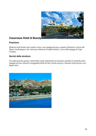 Casarossa Hotel & Beauty
Posizione

Moderno hotel fronte mare situato vicino a una spiaggia privata, a quattro chilometri e mezzo dal
Museo Archeologico, che vanta una collezione di reperti antichi, e nove dalle spiagge di Capo
Colonna.

Servizi della struttura

Gli ospiti possono gustare i piatti della cucina tradizionale al ristorante, prendere la tintarella nella
spiaggia privata, riposarsi sorseggiando drink nel bar a bordo piscina o rilassarsi nella piscina o nel
bagno turco.




                                                                                                       48
 