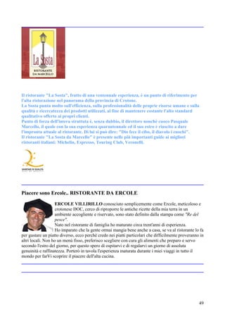 Il ristorante "La Sosta", frutto di una ventennale esperienza, è un punto di riferimento per
l'alta ristorazione nel panorama della provincia di Crotone.
La Sosta punta molto sull'efficienza, sulla professionalità delle proprie risorse umane e sulla
qualità e ricercatezza dei prodotti utilizzati, al fine di mantenere costante l'alto standard
qualitativo offerto ai propri clienti.
Punto di forza dell'intera struttuta è, senza dubbio, il direttore nonchè cuoco Pasquale
Marcello, il quale con la sua esperienza quarantennale ed il suo estro è riuscito a dare
l'impronta attuale al ristorante. Di lui si può dire: "Dio fece il cibo, il diavolo i cuochi".
Il ristorante "La Sosta da Marcello" è presente nelle più importanti guide ai migliori
ristoranti italiani: Michelin, Espresso, Touring Club, Veronelli.




Piacere sono Ercole.. RISTORANTE DA ERCOLE

                    ERCOLE VILLIRILLO conosciuto semplicemente come Ercole, meticoloso e
                    crotonese DOC, cerco di riproporre le antiche ricette della mia terra in un
                    ambiente accogliente e riservato, sono stato definito dalla stampa come "Re del
                    pesce".
                    Nato nel ristorante di famiglia ho maturato circa trent'anni di esperienza.
                    Ho imparato che la gente ormai mangia bene anche a casa, se va al ristorante lo fa
per gustare un piatto diverso, ecco perchè credo nei piatti particolari che difficilmente proveranno in
altri locali. Non ho un menù fisso, preferisco scegliere con cura gli alimenti che preparo e servo
secondo l'estro del giorno, per questo spero di ospitarvi e di regalarvi un giorno di assoluta
genuinità e raffinatezza. Porterò in tavola l'esperienza maturata durante i miei viaggi in tutto il
mondo per farVi scoprire il piacere dell'alta cucina.




                                                                                                    49
 