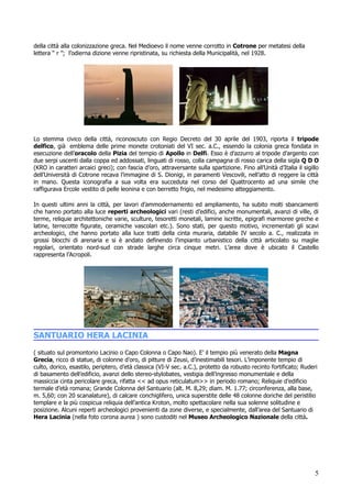 della città alla colonizzazione greca. Nel Medioevo il nome venne corrotto in Cotrone per metatesi della
lettera “ r ”; l’odierna dizione venne ripristinata, su richiesta della Municipalità, nel 1928.




Lo stemma civico della città, riconosciuto con Regio Decreto del 30 aprile del 1903, riporta il tripode
delfico, già emblema delle prime monete crotoniati del VI sec. a.C., essendo la colonia greca fondata in
esecuzione dell’oracolo della Pizia del tempio di Apollo in Delfi. Esso è d’azzurro al tripode d’argento con
due serpi uscenti dalla coppa ed addossati, linguati di rosso, colla campagna di rosso carica della sigla Q D O
(KRO in caratteri arcaici greci); con fascia d’oro, attraversante sulla spartizione. Fino all’Unità d’Italia il sigillo
dell’Università di Cotrone recava l’immagine di S. Dionigi, in paramenti Vescovili, nell’atto di reggere la città
in mano. Questa iconografia a sua volta era succeduta nel corso del Quattrocento ad una simile che
raffigurava Ercole vestito di pelle leonina e con berretto frigio, nel medesimo atteggiamento.

In questi ultimi anni la città, per lavori d’ammodernamento ed ampliamento, ha subito molti sbancamenti
che hanno portato alla luce reperti archeologici vari (resti d’edifici, anche monumentali, avanzi di ville, di
terme, reliquie architettoniche varie, sculture, tesoretti monetali, lamine iscritte, epigrafi marmoree greche e
latine, terrecotte figurate, ceramiche vascolari etc.). Sono stati, per questo motivo, incrementati gli scavi
archeologici, che hanno portato alla luce tratti della cinta muraria, databile IV secolo a. C., realizzata in
grossi blocchi di arenaria e si è andato definendo l’impianto urbanistico della città articolato su maglie
regolari, orientato nord-sud con strade larghe circa cinque metri. L’area dove è ubicato il Castello
rappresenta l’Acropoli.




SANTUARIO HERA LACINIA
( situato sul promontorio Lacinio o Capo Colonna o Capo Nao). E’ il tempio più venerato della Magna
Grecia, ricco di statue, di colonne d’oro, di pitture di Zeusi, d’inestimabili tesori. L’imponente tempio di
culto, dorico, esastilo, periptero, d’età classica (VI-V sec. a.C.), protetto da robusto recinto fortificato; Ruderi
di basamento dell’edificio, avanzi dello stereo-stylobates, vestigia dell’ingresso monumentale e della
massiccia cinta pericolare greca, rifatta << ad opus reticulatum>> in periodo romano; Reliquie d’edificio
termale d’età romana; Grande Colonna del Santuario (alt. M. 8,29; diam. M. 1.77; circonferenza, alla base,
m. 5,60; con 20 scanalature), di calcare conchiglifero, unica superstite delle 48 colonne doriche del peristilio
templare e la più cospicua reliquia dell’antica Kroton, molto spettacolare nella sua solenne solitudine e
posizione. Alcuni reperti archeologici provenienti da zone diverse, e specialmente, dall’area del Santuario di
Hera Lacinia (nella foto corona aurea ) sono custoditi nel Museo Archeologico Nazionale della città.




                                                                                                                     5
 