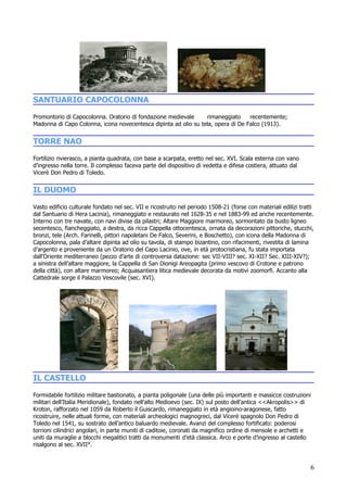 SANTUARIO CAPOCOLONNA
Promontorio di Capocolonna. Oratorio di fondazione medievale     rimaneggiato     recentemente;
Madonna di Capo Colonna, icona novecentesca dipinta ad olio su tela, opera di De Falco (1913).


TORRE NAO
Fortilizio rivierasco, a pianta quadrata, con base a scarpata, eretto nel sec. XVI. Scala esterna con vano
d’ingresso nella torre. Il complesso faceva parte del dispositivo di vedetta e difesa costiera, attuato dal
Vicerè Don Pedro di Toledo.


IL DUOMO
Vasto edificio culturale fondato nel sec. VII e ricostruito nel periodo 1508-21 (forse con materiali edilizi tratti
dal Santuario di Hera Lacinia), rimaneggiato e restaurato nel 1628-35 e nel 1883-99 ed anche recentemente.
Interno con tre navate, con navi divise da pilastri; Altare Maggiore marmoreo, sormontato da busto ligneo
secentesco, fiancheggiato, a destra, da ricca Cappella ottocentesca, ornata da decorazioni pittoriche, stucchi,
bronzi, tele (Arch. Farinelli, pittori napoletani De Falco, Severini, e Boschetto), con icona della Madonna di
Capocolonna, pala d’altare dipinta ad olio su tavola, di stampo bizantino, con rifacimenti, rivestita di lamina
d’argento e proveniente da un Oratorio del Capo Lacinio, ove, in età protocristiana, fu stata importata
dall’Oriente mediterraneo (pezzo d’arte di controversa datazione: sec VII-VIII? sec. XI-XII? Sec. XIII-XIV?);
a sinistra dell’altare maggiore, la Cappella di San Dionigi Areopagita (primo vescovo di Crotone e patrono
della città), con altare marmoreo; Acquasantiera litica medievale decorata da motivi zoomorfi. Accanto alla
Cattedrale sorge il Palazzo Vescovile (sec. XVI).




IL CASTELLO
Formidabile fortilizio militare bastionato, a pianta poligonale (una delle più importanti e massicce costruzioni
militari dell’Italia Meridionale), fondato nell’alto Medioevo (sec. IX) sul posto dell’antica <<Akropolis>> di
Kroton, rafforzato nel 1059 da Roberto il Guiscardo, rimaneggiato in età angioino-aragonese, fatto
ricostruire, nelle attuali forme, con materiali archeologici magnogreci, dal Vicerè spagnolo Don Pedro di
Toledo nel 1541, su sostrato dell’antico baluardo medievale. Avanzi del complesso fortificato: poderosi
torrioni cilindrici angolari, in parte muniti di caditoie, coronati da magnifico ordine di mensole e archetti e
uniti da muraglie a blocchi megalitici tratti da monumenti d’età classica. Arco e porte d’ingresso al castello
risalgono al sec. XVII°.


                                                                                                                 6
 