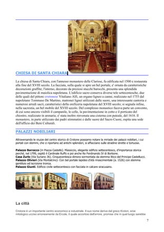 CHIESA DI SANTA CHIARA

La chiesa di Santa Chiara, con l'annesso monastero delle Clarisse, fu edificata nel 1500 e restaurata
alla fine del XVIII secolo. La facciata, sulla quale si apre un bel portale, e' ornata da caratteristiche
decorazioni graffite; l'interno, decorato da preziosi stucchi barocchi, presenta una splendida
pavimentazione di maiolica napoletana. L'edificio sacro conserva diverse tele settecentesche, due
delle quali del pittore crotonese Vitaliano Alfi, un organo ligneo a canne, realizzato nel 1753 dal
napoletano Tommaso De Martino, matronei lignei utilizzati dalle suore, una interessante cantoria e
numerosi arredi sacri, caratteristici della oreficeria napoletana del XVIII secolo; si segnala infine,
nella sacrestia, un bel mobile del XVIII secolo. Del complesso monastico faceva parte un convento,
di cui sono ancora visibili il campanile, le celle, la pavimentazione in cotto e il porticato del
chiostro, realizzato in arenaria; e' stata inoltre rinvenuta una cisterna con puteale, del 1616. Il
monastero, in parte utilizzato dai padri stimmatini e dalle suore del Sacro Cuore, ospita una sede
dell'ufficio dei Beni Culturali.

PALAZZI NOBILIARI
Attraversando le viuzze del centro storico di Crotone possiamo notare la miriade dei palazzi nobiliari, i cui
portali con stemmi, che ci riportano ad antichi splendori, si affacciano sulle stradine strette e tortuose.

Palazzo Barracco (in Piazza Castello). Massiccio, elegante edificio settecentesco, d’importanza storica
perché, nel 1799, ospitò il Cardinale Ruffo e poi anche Re Ferdinando IV di Borbone.
Casa Zurlo (Via Suriano 36). Cinquecentesca dimora sormontata da stemma litico del Principe Castellucci.
Palazzo Olivieri (Via Montalcino)- Con bel portale lapideo d’età rinascimentale (a. 1526) con stemma
gentilizio ed iscrizione tronca.
Palazzo Giunti. Edificio civile settecentesco con facciata in calcare siracusano.




La città
Crotone è un importante centro economico e industriale. Il suo nome deriva dal greco Kroton, eroe
mitologico ucciso erroneamente da Ercole, il quale accortosi dell'errore, promise che in quel luogo sarebbe

                                                                                                                7
 