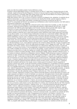 sorta una città che avrebbe portato il nome dell'amico ucciso.
Prospera colonia della Magna Grecia, fu fondata intorno al 709 a.C. dagli Achei. Grande dal punto di vista
culturale, ospitò la famosa Scuola Pitagorica ( Crotone è nota per essere la patria del filosofo Pitagora) e la
nota Scuola Medica. Il prestigio della città crebbe grazie anche alla Scuola Atletica che preparò grandi atleti,
superiori anche ai Greci, vincitori ben 29 volte delle Olimpiadi.
Negli ultimi decenni del VI sec. si formò a Crotone un governo di pitagorici che, abbattuto, fu sostituito da un
governo democratico. La città di Crotone cominciò il suo declino fino al 430, quando insieme a Sibari e
Paulonia entrò a far parte della Lega Italiota, sconfitta però da Dioniso di Siracusa nel 383 a.C.
Nel 277 fu conquistata dai Romani, per passare poi nel Medioevo sotto il dominio bizantino, nel 1284 sotto la
dominazione aragonese e poi spagnola.
Carlo V concesse ampi privilegi alla città, potenziò il porto e fece restaurare il castello. La città, nei secoli
successivi, attraversò periodi difficili a causa delle lotte politiche e delle epidemie del XVII sec. e delle
dominazioni del 1806 da parte degli Inglesi e dei Francesi. Quarta città più grande della regione, oggi
Crotone è un centro importante per la Calabria sia sul piano economico che turistico.
La città è al centro del suo territorio ed attorno ad essa è sempre gravitata l'economia del comprensorio.
L'odierno abitato si estende solo in parte sull'impianto urbano dell'antica polis magno greca ed è dominato
da una altura isolata, su cui insiste il borgo medioevale coronata da un imponente castello. Dalla base del
castello si dipartono, a sud e a nord, rispettivamente i due bacini del porto vecchio e porto nuovo. Poco
distanti dall'abitato, lungo la costa, emergono a nord le ciminiere del polo industriale e in direzione opposta,
sul promontorio, l'Heraion lacinio. La prima data storica della sua fondazione è il 7O9-7O8, ad opera di
coloni Achei. Gli scavi archeologici hanno dimostrato la straordinaria vastità dell'impianto urbanistico antico,
che si estendeva per oltre 600 ettari, diviso in tre vaste zone o ‘quartieri’, perpendicolari alla linea di costa.
La città dal medioevo in poi, come attesta la presenza dei numerosi palazzi baronali, è luogo di residenza dei
feudatari di tutto il Marchesato. Tant'è che nella piazza principale vi era il ‘Seggio dei nobili’. Nel 1541, vicerè
Don Pedro Da Toledo, iniziano i lavori di fortificazione con il rifacimento della cinta muraria e di parte del
castello. La nuova cinta muraria, in forma poligonale è costituita da cinque baluardi avanzati e risegati, e da
due rivellini modellati ad orecchione, siti sui fianchi del castello, il quale costituisce un esempio particolare di
fortezza arroccata intorno al colle che ingloba sul modello dell'acropoli greca su cui insiste. Il centro storico
racchiude un sistema museale articolato - Museo archeologico statale, palazzo Morelli e il Museo Civico - e
un insieme di strutture culturali tra cui Biblioteca, Archivio, Galleria, Polifunzionali per mostre e conferenze.
Itinerario di visita. Iniziamo la conoscenza della città da piazza Pitagora, sulla quale si affacciano i portici
costruiti nel 1867. Il colonnato è a fusto liscio con capitello neodorico, in arenaria; da qui parte via Vittoria,
che incrociandosi con corso Vittorio Emanuele sbocca in piazza Duomo, sulla quale si affaccia la Basilica
minore. L’impianto originario del Duomo risale al IX secolo; la ricostruzione integrale della chiesa, per la
quale furono utilizzati materiali asportati dall’antico tempio di Hera Lacinia, risale al sec. XVI. L’ibridismo
degli stili è evidente nell’interno a tre navate, dove si notano pezzi di muratura in blocchi squadrati di
arenaria e grandi archi ogivali, avulsi dal rimanente contesto architettonico. Si segnalano la lineare cappella
dell’Epifania (sec. XVIII) in cui di recente è stato collocato il fonte battesimale litico, con base zoomorfa (sec.
XIII), e la cappella ottocentesca, ricca di stucchi dorati, di bronzi, di dipinti in cui è conservata una ‘Madonna
nera’, detta di Capocolonna. Interessanti sono il coro ligneo (datato 1678), gli stalli della sacrestia, un dipinto
settecentesco del pittore crotonese Nicola Lapiccola raffigurante ‘Gesù di ritorno dal tempio’, il pulpito
ottocentesco. Accanto alla cattedrale sorge il Palazzo Vescovile (sec. XVI), nel cui atrio sono stemmi di
vescovi crotonesi. Seguendo a sinistra il corso Vittorio Emanuele appare il vecchio Municipio di Crotone, sul
quale è apposta una lapide in ricordo di Garibaldi, qui venuto per raccogliere fondi a favore della campagna
garibaldina. Questo edificio era originariamente sede dell’antico convento di S.Giovanni di Dio, i cui frati
prestavano servizio nel curare gli infermi. Di fronte si erge la chiesa dell’Immacolata, ricostruita nella forma
attuale alla fine del sec. XVIII, sul sostrato di un omonimo tempietto quattrocentesco. La facciata, di epoca
posteriore, ha un impianto neoclassico. L’interno, ad una sola navata, è ricco di stucchi barocchi e dipinti
ottocenteschi. Vi si conserva anche un crocifisso ligneo di scuola napoletana del sec. XVII. Incamminandosi
per vico La Camera, sulla sinistra si arriva alla chiesa di S. Chiara, pure ricostruita alla fine del ‘700 e facente
parte dell’omonimo impianto monastico, risalente al sec. XV. La facciata presenta particolari decorazioni
‘graffite’; l’interno, dalla pavimentazione di maiolica napoletana, ha stucchi barocchi, dipinti del ‘700, un
interessante organo ligneo a canne (datato 1753) opera del napoletano Tommaso De Martino, organaro
della regia cappella, il mobile della sacrestia (datato 1777), la cantoria, i matronei. Sono conservati, altresì,
arredi sacri, tipici dell’oreficeria napoletana del ‘700. Nell’adiacente convento, in seguito a recenti restauri,
sono stati ripristinati il porticato del chiostro, in blocchi di arenaria locale, una cisterna con puteale del 1616,
le celle e le varie pavimentazioni in cotto. Proseguendo da via Cavour e via Pelusio, si sfocia in via
Risorgimento, sulla quale troviamo palazzo Gallucci, costruito alla fine del sec. XIX, ricalcando i canoni
neoclassici, propri dell’architettura dei palazzi romani. Nei pressi, riservata ai nobili della città, sorge la
chiesa di S. Giuseppe. Conserva pregevoli dipinti del ‘700 e due statue lignee, opera dell’intagliatore
napoletano Nicola Fumo e datate 1721. Accanto alla chiesa è l’ingresso alla villa Berlingieri, costruita nel
1882, su progetto dello stesso Francesco Berlingieri, e caratterizzata da un vestibolo sorretto da colonne

                                                                                                                  8
 