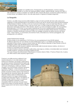 scanalate con capitello ionico. Proseguendo su via Risorgimento, si arriva in piazza
                             Castello su cui sono siti importanti palazzi nobiliari: palazzo Morelli, costruito nel 1885, in
          stile neoclassico romano e arredato con mobili del ‘700; in fondo alla piazza, il massiccio palazzo Barracco,
          a corte chiusa, con ballatoio interno, che vide ospiti illustri e l’ingresso al castello aragonese.

          La Geografia

          Crotone, una delle cinque province della Calabria, sorge a 8 metri sul livello del mare sulla costa jonica
          calabrese; è il polo gravitazionale di una trentina di comuni che dal XV secolo hanno preso la denominazione
          di Marchesato di Crotone. Confina a nord con il comune di Strongoli, a sud con Isola Capo Rizzuto, a ovest
          con Rocca di Neto, Scandale e Cutro, a est con il mar Jonio. La città si erge tra terrazzi marini, pianure
          alluvionali, bastionate d’arenaria e rilievi tabulari, davanti a un mare increspato di argille. Ha una superficie
          territoriale pari a 179,79 kmq. La sua costa si estende per 25 km ed è caratterizzata da una particolare
          diversità morfologica: a nord della città le spiagge sono composte da sabbie silicee bianche; il lungomare
          cittadino e il litorale meridionale continuano invece con spiagge composte da sabbie arenarie dal colore
          rosso’. Verso l’interno, un promontorio che domina il mare, circondato da un terreno pianeggiante, che
          proseguendo si fa collinoso.


          CARATTERISTICHE FISICHE
          Crotone sorge su una superficie di 179,79 Kmq e ha una popolazione di circa 60.000 abitanti.
          Si affaccia sullo Ionio con circa 50 Km di costa protetta dove vivono, in un habitat incontaminato, rari
          esemplari di flora e fauna. A sud di Crotone nasce nel 1991 la Riserva Naturale di Capo Rizzuto, al fine di
          proteggere quelle coste del Mediterraneo ancora intatte.
          Le coste alternano tratti rocciosi e sabbiosi, accomunate dalle funzionali strutture ricettive, che fanno di
          Crotone un importante centro balneare.
          La città di Crotone è divisa in due parti: quella antica, che sorge su un'altura, circondata dalle mura medievali
          e quella moderna, composta da quartieri risalenti al 1870.
          Tra i corsi d'acqua che attraversano il Marchesato di Crotone citiamo il Neto, il Tacina e l'Esaro che, in piena,
          nel 1996 investì la città causando ingenti danni.



Crotone è una delle province calabresi di più
recente istituzione, è una città moderna che
tuttavia non dimentica, anzi tende a valorizzare il
suo glorioso passato indissolubilmente legato alla
Magna Grecia, come dimostrano i reperti custoditi
nel museo archeologico, inoltre per rendere
omaggio a uno dei più illustri crotonesi l’aeroporto
è intitolato “Pitagora”. L’intero territorio che si
affaccia sul mar Ionio, è ricca di numerosi località a
grande vocazione turistica capaci di far fronte ad
ogni esigenza dei vacanzieri grazie alle moderne
strutture ricettive capaci di trasformare una
settimana di ferie in un sogno indimenticabile.
Località quali isola Capo Rizzuto, Cirò Marina, Le
Castella e Capo Colonna, offrono un delizioso
connubio tra passato e presente, risulta
impossibile infatti non pensare che quei stessi
luoghi furono teatro di vicende storiche, e gli attori
furono quegli uomini che hanno creato la Magna
Grecia.




                                                                                                                               9
 
