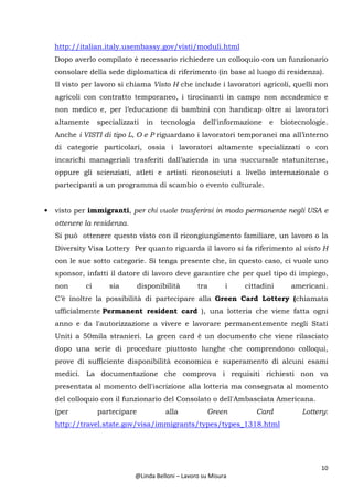 10
@Linda Belloni – Lavoro su Misura
http://italian.italy.usembassy.gov/visti/moduli.html
Dopo averlo compilato è necessario richiedere un colloquio con un funzionario
consolare della sede diplomatica di riferimento (in base al luogo di residenza).
Il visto per lavoro si chiama Visto H che include i lavoratori agricoli, quelli non
agricoli con contratto temporaneo, i tirocinanti in campo non accademico e
non medico e, per l’educazione di bambini con handicap oltre ai lavoratori
altamente specializzati in tecnologia dell'informazione e biotecnologie.
Anche i VISTI di tipo L, O e P riguardano i lavoratori temporanei ma all’interno
di categorie particolari, ossia i lavoratori altamente specializzati o con
incarichi manageriali trasferiti dall’azienda in una succursale statunitense,
oppure gli scienziati, atleti e artisti riconosciuti a livello internazionale o
partecipanti a un programma di scambio o evento culturale.
• visto per immigranti, per chi vuole trasferirsi in modo permanente negli USA e
ottenere la residenza.
Si può ottenere questo visto con il ricongiungimento familiare, un lavoro o la
Diversity Visa Lottery Per quanto riguarda il lavoro si fa riferimento al visto H
con le sue sotto categorie. Si tenga presente che, in questo caso, ci vuole uno
sponsor, infatti il datore di lavoro deve garantire che per quel tipo di impiego,
non ci sia disponibilità tra i cittadini americani.
C’è inoltre la possibilità di partecipare alla Green Card Lottery (chiamata
ufficialmente Permanent resident card ), una lotteria che viene fatta ogni
anno e da l'autorizzazione a vivere e lavorare permanentemente negli Stati
Uniti a 50mila stranieri. La green card è un documento che viene rilasciato
dopo una serie di procedure piuttosto lunghe che comprendono colloqui,
prove di sufficiente disponibilità economica e superamento di alcuni esami
medici. La documentazione che comprova i requisiti richiesti non va
presentata al momento dell'iscrizione alla lotteria ma consegnata al momento
del colloquio con il funzionario del Consolato o dell'Ambasciata Americana.
(per partecipare alla Green Card Lottery:
http://travel.state.gov/visa/immigrants/types/types_1318.html
 
