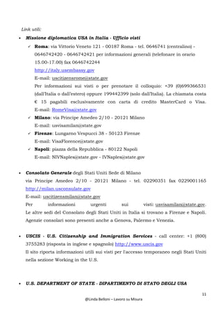 11
@Linda Belloni – Lavoro su Misura
Link utili:
• Missione diplomatica USA in Italia - Ufficio visti
Roma: via Vittorio Veneto 121 - 00187 Roma - tel. 0646741 (centralino) -
0646742420 - 0646742421 per informazioni generali (telefonare in orario
15.00-17.00) fax 0646742244
http://italy.usembassy.gov
E-mail: uscitizensrome@state.gov
Per informazioni sui visti o per prenotare il colloquio: +39 (0)699366531
(dall’Italia o dall’estero) oppure 199442399 (solo dall’Italia). La chiamata costa
€ 15 pagabili esclusivamente con carta di credito MasterCard o Visa.
E-mail: RomeVisa@state.gov
Milano: via Principe Amedeo 2/10 - 20121 Milano
E-mail: usvisamilan@state.gov
Firenze: Lungarno Vespucci 38 - 50123 Firenze
E-mail: VisaFlorence@state.gov
Napoli: piazza della Repubblica - 80122 Napoli
E-mail: NIVNaples@state.gov - IVNaples@state.gov
• Consolato Generale degli Stati Uniti Sede di Milano
via Principe Amedeo 2/10 - 20121 Milano - tel. 02290351 fax 0229001165
http://milan.usconsulate.gov
E-mail: uscitizensmilan@state.gov
Per informazioni urgenti sui visti: usvisamilan@state.gov.
Le altre sedi del Consolato degli Stati Uniti in Italia si trovano a Firenze e Napoli.
Agenzie consolari sono presenti anche a Genova, Palermo e Venezia.
• USCIS - U.S. Citizenship and Immigration Services - call center: +1 (800)
3755283 (risposta in inglese e spagnolo) http://www.uscis.gov
Il sito riporta informazioni utili sui visti per l'accesso temporaneo negli Stati Uniti
nella sezione Working in the U.S.
• U.S. DEPARTMENT OF STATE - DIPARTIMENTO DI STATO DEGLI USA
 