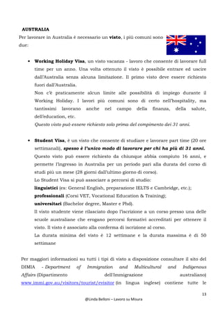 13
@Linda Belloni – Lavoro su Misura
AUSTRALIA
Per lavorare in Australia è necessario un visto, i più comuni sono
due:
• Working Holiday Visa, un visto vacanza - lavoro che consente di lavorare full
time per un anno. Una volta ottenuto il visto è possibile entrare ed uscire
dall’Australia senza alcuna limitazione. Il primo visto deve essere richiesto
fuori dall’Australia.
Non c’è praticamente alcun limite alle possibilità di impiego durante il
Working Holiday. I lavori più comuni sono di certo nell’hospitality, ma
tantissimi lavorano anche nel campo della finanza, della salute,
dell’education, etc.
Questo visto può essere richiesto solo prima del compimento dei 31 anni.
• Student Visa, è un visto che consente di studiare e lavorare part time (20 ore
settimanali), spesso è l’unico modo di lavorare per chi ha più di 31 anni.
Questo visto può essere richiesto da chiunque abbia compiuto 16 anni, e
permette l’ingresso in Australia per un periodo pari alla durata del corso di
studi più un mese (28 giorni dall’ultimo giorno di corso).
Lo Student Visa si può associare a percorsi di studio:
linguistici (es: General English, preparazione IELTS e Cambridge, etc.);
professionali (Corsi VET, Vocational Education & Training);
universitari (Bachelor degree, Master e Phd).
Il visto studente viene rilasciato dopo l’iscrizione a un corso presso una delle
scuole australiane che erogano percorsi formativi accreditati per ottenere il
visto. Il visto è associato alla conferma di iscrizione al corso.
La durata minima del visto è 12 settimane e la durata massima è di 50
settimane
Per maggiori informazioni su tutti i tipi di visto a disposizione consultare il sito del
DIMIA - Department of Immigration and Multicultural and Indigenous
Affairs (Dipartimento dell'Immigrazione australiano)
www.immi.gov.au/visitors/tourist/evisitor (in lingua inglese) contiene tutte le
 