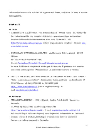14
@Linda Belloni – Lavoro su Misura
informazioni necessarie sui visti di ingresso nel Paese, articolate in base al motivo
del soggiorno.
Link utili
In Italia
• AMBASCIATA D'AUSTRALIA - via Antonio Bosio 5 - 00161 Roma - tel. 06852721
(servizio disponibile con operatore telefonico e con risponditore automatico;
fornisce informazioni amministrative e sui visti) fax 0685272300
http://www.italy.embassy.gov.au (sito in lingua italiana e inglese) - E-mail: info-
rome@dfat.gov.au
• CONSOLATO D'AUSTRALIA A MILANO - via Borgogna 2 (terzo piano) - 20122
Milano
tel. 0277674200 fax 0277674242
E-mail:Australian-Consulate-General-Milan@austrade.gov.au
La sede di Milano è competente anche per il Piemonte. È presente una sezione
consolare a Roma presso l’Ambasciata e un consolato onorario a Venezia.
• ISTITUTI PER LA PROMOZIONE DELLA CULTURA DELL'AUSTRALIA IN ITALIA -
“Italia - Australia Association” - Associazione Italia-Australia - via Lombardia 14 -
00187 Roma - tel. 06916508992 fax 06233201031
http://www.australiaitalia.it (sito in lingua italiana) - E-
mail: admin@australiaitalia.it
In Australia
• AMBASCIATA D'ITALIA - 12 Grey Street - Deakin A.C.T. 2600 - Canberra -
Australia
tel. 0061 (0) 262733333 fax 0061 (0) 262734223
http://www.ambcanberra.esteri.it - E-mail: ambasciata.canberra@esteri.it
Sul sito (in lingua italiana e inglese) sono disponibili informazioni su Consolati
onorari, Istituti di Cultura, Istituti per il Commercio Estero e Camere di
Commercio italiane presenti in Australia.
 