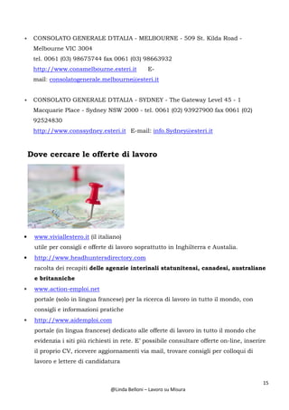 15
@Linda Belloni – Lavoro su Misura
• CONSOLATO GENERALE D’ITALIA - MELBOURNE - 509 St. Kilda Road -
Melbourne VIC 3004
tel. 0061 (03) 98675744 fax 0061 (03) 98663932
http://www.consmelbourne.esteri.it E-
mail: consolatogenerale.melbourne@esteri.it
• CONSOLATO GENERALE D’ITALIA - SYDNEY - The Gateway Level 45 - 1
Macquarie Place - Sydney NSW 2000 - tel. 0061 (02) 93927900 fax 0061 (02)
92524830
http://www.conssydney.esteri.it E-mail: info.Sydney@esteri.it
Dove cercare le offerte di lavoro
• www.viviallestero.it (il italiano)
utile per consigli e offerte di lavoro soprattutto in Inghilterra e Austalia.
• http://www.headhuntersdirectory.com
racolta dei recapiti delle agenzie interinali statunitensi, canadesi, australiane
e britanniche
• www.action-emploi.net
portale (solo in lingua francese) per la ricerca di lavoro in tutto il mondo, con
consigli e informazioni pratiche
• http://www.aidemploi.com
portale (in lingua francese) dedicato alle offerte di lavoro in tutto il mondo che
evidenzia i siti più richiesti in rete. E’ possibile consultare offerte on-line, inserire
il proprio CV, ricevere aggiornamenti via mail, trovare consigli per colloqui di
lavoro e lettere di candidatura
 
