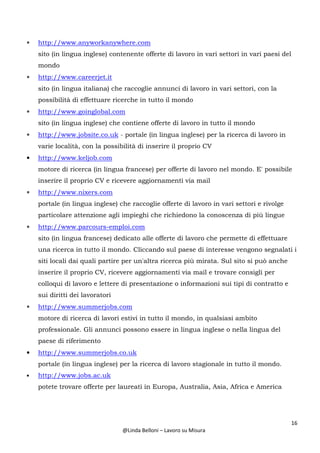 16
@Linda Belloni – Lavoro su Misura
• http://www.anyworkanywhere.com
sito (in lingua inglese) contenente offerte di lavoro in vari settori in vari paesi del
mondo
• http://www.careerjet.it
sito (in lingua italiana) che raccoglie annunci di lavoro in vari settori, con la
possibilità di effettuare ricerche in tutto il mondo
• http://www.goinglobal.com
sito (in lingua inglese) che contiene offerte di lavoro in tutto il mondo
• http://www.jobsite.co.uk - portale (in lingua inglese) per la ricerca di lavoro in
varie località, con la possibilità di inserire il proprio CV
• http://www.keljob.com
motore di ricerca (in lingua francese) per offerte di lavoro nel mondo. E' possibile
inserire il proprio CV e ricevere aggiornamenti via mail
• http://www.nixers.com
portale (in lingua inglese) che raccoglie offerte di lavoro in vari settori e rivolge
particolare attenzione agli impieghi che richiedono la conoscenza di più lingue
• http://www.parcours-emploi.com
sito (in lingua francese) dedicato alle offerte di lavoro che permette di effettuare
una ricerca in tutto il mondo. Cliccando sul paese di interesse vengono segnalati i
siti locali dai quali partire per un'altra ricerca più mirata. Sul sito si può anche
inserire il proprio CV, ricevere aggiornamenti via mail e trovare consigli per
colloqui di lavoro e lettere di presentazione o informazioni sui tipi di contratto e
sui diritti dei lavoratori
• http://www.summerjobs.com
motore di ricerca di lavori estivi in tutto il mondo, in qualsiasi ambito
professionale. Gli annunci possono essere in lingua inglese o nella lingua del
paese di riferimento
• http://www.summerjobs.co.uk
portale (in lingua inglese) per la ricerca di lavoro stagionale in tutto il mondo.
• http://www.jobs.ac.uk
potete trovare offerte per laureati in Europa, Australia, Asia, Africa e America
 