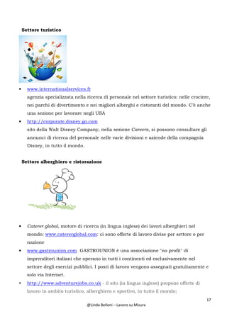 17
@Linda Belloni – Lavoro su Misura
Settore turistico
• www.internationalservices.fr
agenzia specializzata nella ricerca di personale nel settore turistico: nelle crociere,
nei parchi di divertimento e nei migliori alberghi e ristoranti del mondo. C’è anche
una sezione per lavorare negli USA
• http://corporate.disney.go.com
sito della Walt Disney Company, nella sezione Careers, si possono consultare gli
annunci di ricerca del personale nelle varie divisioni e aziende della compagnia
Disney, in tutto il mondo.
Settore alberghiero e ristorazione
• Caterer global, motore di ricerca (in lingua inglese) dei lavori alberghieri nel
mondo: www.catererglobal.com: ci sono offerte di lavoro divise per settore o per
nazione
• www.gastrounion.com GASTROUNION è una associazione "no profit" di
imprenditori italiani che operano in tutti i continenti ed esclusivamente nel
settore degli esercizi pubblici. I posti di lavoro vengono assegnati gratuitamente e
solo via Internet.
• http://www.adventurejobs.co.uk - il sito (in lingua inglese) propone offerte di
lavoro in ambito turistico, alberghiero e sportivo, in tutto il mondo;
 
